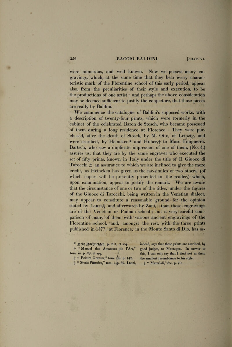 were numerous, and well known. Now we possess many en¬ gravings, which, at the same time that they bear every charac¬ teristic mark of the Florentine school of this early period, appear also, from the peculiarities of their style and execution, to be the productions of one artist: and perhaps the above consideration may be deemed sufficient to justify the conjecture, that those pieces are really by Baldini. We commence the catalogue of Baldini’s supposed works, with a description of twenty-four prints, which were formerly in the cabinet of the celebrated Baron de Stosch, who became possessed of them during a long residence at Florence. They were pur¬ chased, after the death of Stosch, by M. Otto, of Leipzig, and were ascribed, by Heineken* and Huber,f to Maso Finiguerra. Bartsch, who saw a duplicate impression of one of them, (No. 4,) assures us, that they are by the same engraver who executed the set of fifty prints, known in Italy under the title of II Giuoco di Tarocchi ;J an assurance to which we are inclined to give the more credit, as Heineken has given us the fac-similes of two others, (of which copies will be presently presented to the reader,) which, upon examination, appear to justify the remark. We are aware that the circumstance of one or two of the titles, under the figures of the Giuoco di Tarocchi, being written in the Venetian dialect, may appear to constitute a reasonable ground for the opinion stated by Lanzi,§ and afterwards by Zani, || that those engravings are of the Venetian or Paduan school; but a very careful com¬ parison of many of them with various ancient engravings of the Florentine school, and, amongst the rest, with the three prints published in 1477, at Florence, in the Monte Santo di Dio, has as- # Bebe Bad)rici)ten, p. 281, et seq. “ Manuel des Amateurs de l’Art,” tom. iii. p. 29, et seq. f “ Peintre Graveur,” tom. xiii. p. 142. § “ Storia Pittorica,” tom. i..p. 82. Lanzi, indeed, says that these prints are ascribed, by good judges, to Mantegna. In answer to this, I can only say that I find not in them the smallest resemblance to his style. || “ Materiali,” &c. p. 70.