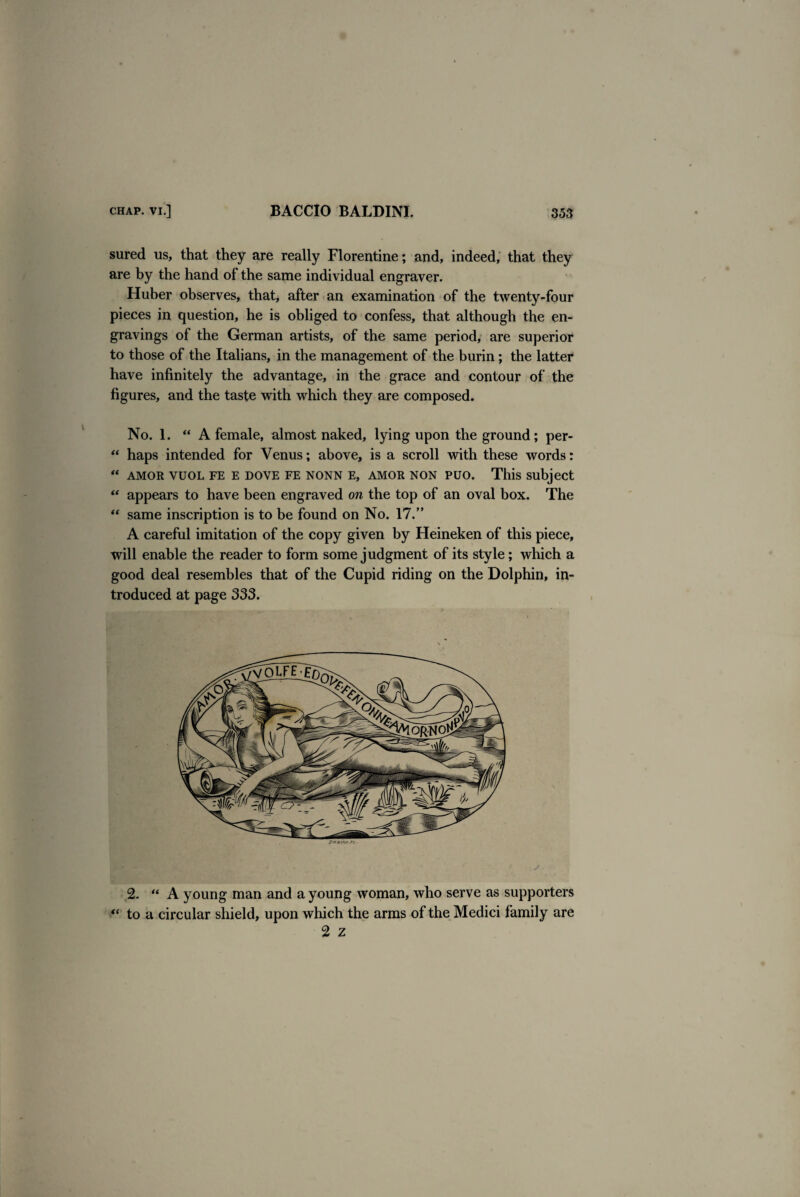 sured us, that they are really Florentine; and, indeed, that they are by the hand of the same individual engraver. Huber observes, that, after an examination of the twenty-four pieces in question, he is obliged to confess, that although the en¬ gravings of the German artists, of the same period, are superior to those of the Italians, in the management of the burin; the latter have infinitely the advantage, in the grace and contour of the figures, and the taste with which they are composed. No. 1. “ A female, almost naked, lying upon the ground; per- “ haps intended for Venus; above, is a scroll with these words: “ AMOR VUOL FE E DOVE FE NONN E, AMOR NON PUO. This subject “ appears to have been engraved on the top of an oval box. The “ same inscription is to be found on No. 17.” A careful imitation of the copy given by Heineken of this piece, will enable the reader to form some judgment of its style; which a good deal resembles that of the Cupid riding on the Dolphin, in¬ troduced at page 333. 2. “ A young man and a young woman, who serve as supporters “ to a circular shield, upon which the arms of the Medici family are 2 z