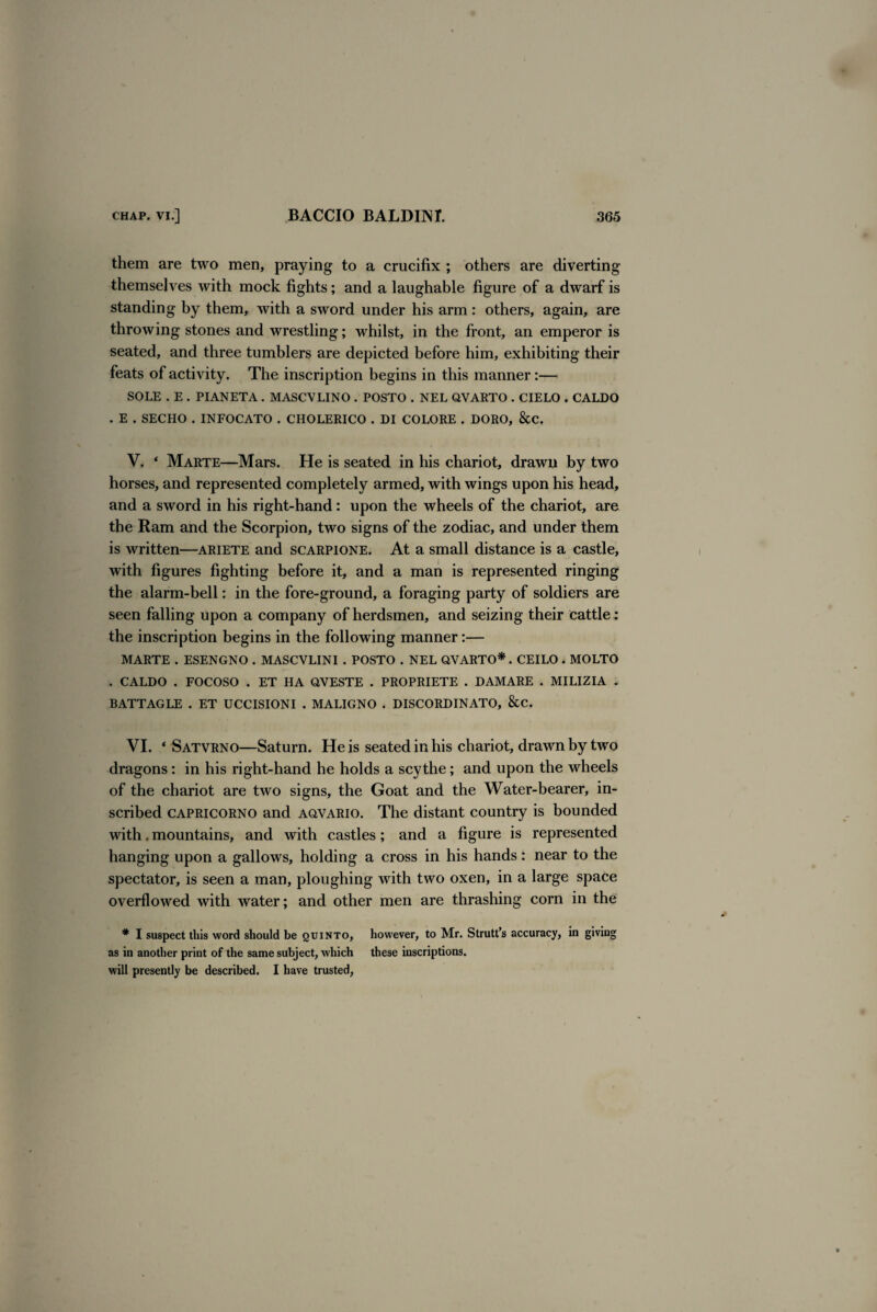 them are two men, praying to a crucifix ; others are diverting themselves with mock fights; and a laughable figure of a dwarf is standing by them, with a sword under his arm : others, again, are throwing stones and wrestling; whilst, in the front, an emperor is seated, and three tumblers are depicted before him, exhibiting their feats of activity. The inscription begins in this manner:— SOLE . E . PIANETA . MASCVLINO . POSTO . NEL Q.VARTO . CIELO . CALDO . E . SECHO . INFOCATO . CHOLERICO . DI COLORE . DORO, &C. V. 4 Marte—Mars. He is seated in his chariot, drawn by two horses, and represented completely armed, with wings upon his head, and a sword in his right-hand: upon the wheels of the chariot, are the Ram and the Scorpion, two signs of the zodiac, and under them is written—ariete and scarpione. At a small distance is a castle, with figures fighting before it, and a man is represented ringing the alarm-bell: in the fore-ground, a foraging party of soldiers are seen falling upon a company of herdsmen, and seizing their cattle : the inscription begins in the following manner:— MARTE . ESENGNO . MASCVLINI . POSTO . NEL QVARTO*. CEILO . MOLTO . CALDO . FOCOSO . ET HA OVESTE . PROPRIETE . DAMARE . MILIZIA . BATTAGLE . ET UCCISIONI . MALIGNO . DISCORDINATO, &C. VI. 4 Satvrno—Saturn. He is seated in his chariot, drawn by two dragons: in his right-hand he holds a scythe; and upon the wheels of the chariot are two signs, the Goat and the Water-bearer, in¬ scribed CAPRICORNO and aovario. The distant country is bounded with. mountains, and with castles; and a figure is represented hanging upon a gallows, holding a cross in his hands: near to the spectator, is seen a man, ploughing with two oxen, in a large space overflowed with water; and other men are thrashing corn in the * I suspect this word should be quinto, however, to Mr. Strutt’s accuracy, in giving as in another print of the same subject, which these inscriptions, will presently be described. I have trusted,