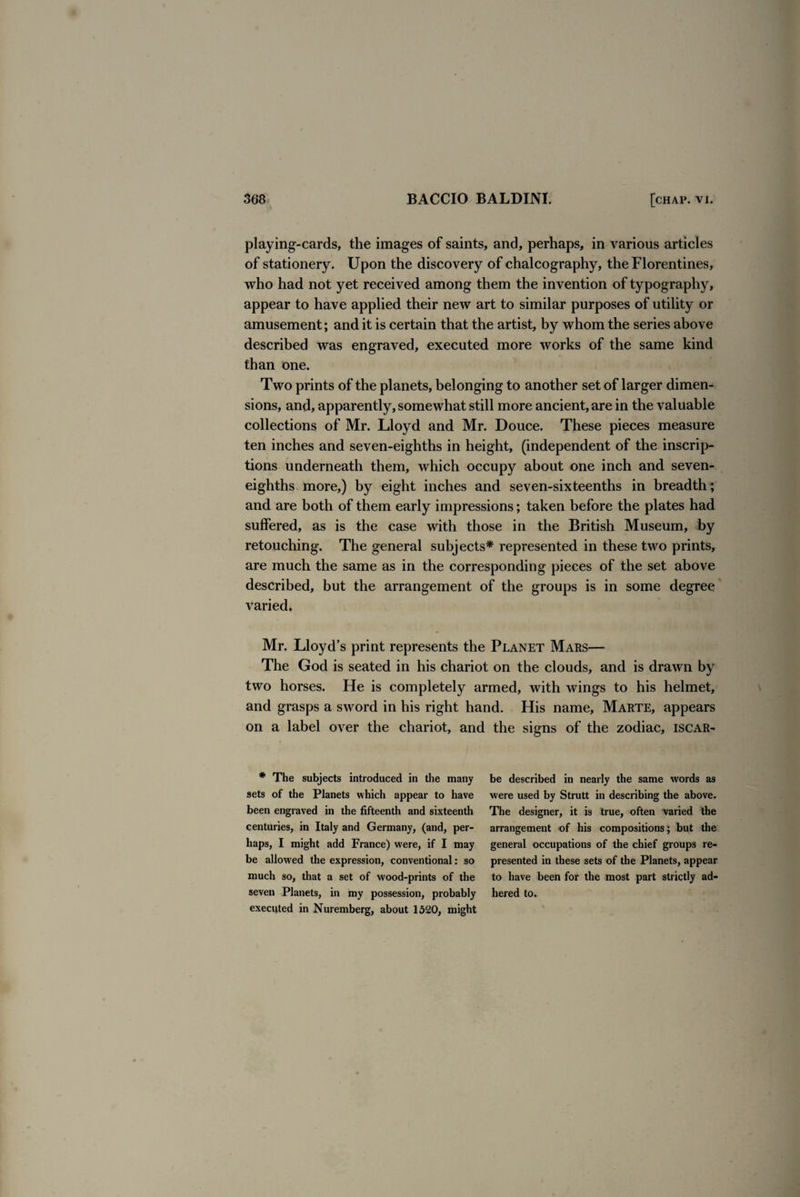 playing-cards, the images of saints, and, perhaps, in various articles of stationery. Upon the discovery of chalcography, the Florentines, who had not yet received among them the invention of typography, appear to have applied their new art to similar purposes of utility or amusement; and it is certain that the artist, by whom the series above described was engraved, executed more works of the same kind than one. Two prints of the planets, belonging to another set of larger dimen¬ sions, and, apparently, somewhat still more ancient, are in the valuable collections of Mr. Lloyd and Mr. Douce. These pieces measure ten inches and seven-eighths in height, (independent of the inscrip¬ tions underneath them, which occupy about one inch and seven- eighths more,) by eight inches and seven-sixteenths in breadth; and are both of them early impressions; taken before the plates had suffered, as is the case with those in the British Museum, by retouching. The general subjects* represented in these two prints, are much the same as in the corresponding pieces of the set above described, but the arrangement of the groups is in some degree varied. Mr. Lloyd’s print represents the Planet Mars— The God is seated in his chariot on the clouds, and is drawn by two horses. He is completely armed, with wings to his helmet, and grasps a sword in his right hand. His name, Marte, appears on a label over the chariot, and * The subjects introduced in the many sets of the Planets which appear to have been engraved in the fifteenth and sixteenth centuries, in Italy and Germany, (and, per¬ haps, I might add France) were, if I may be allowed the expression, conventional: so much so, that a set of wood-prints of the seven Planets, in my possession, probably executed in Nuremberg, about 1520, might the signs of the zodiac, iscar- be described in nearly the same words as were used by Strutt in describing the above. The designer, it is true, often varied the arrangement of his compositions; but the general occupations of the chief groups re¬ presented in these sets of the Planets, appear to have been for the most part strictly ad¬ hered to.