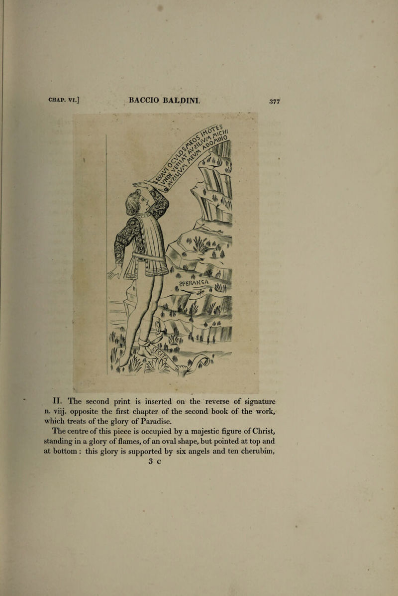 II. The second print is inserted on the reverse of signature n. viij. opposite the first chapter of the second book of the work, which treats of the glory of Paradise. The centre of this piece is occupied by a majestic figure of Christ, standing in a glory of flames, of an oval shape, but pointed at top and at bottom : this glory is supported by six angels and ten cherubim, 3 c