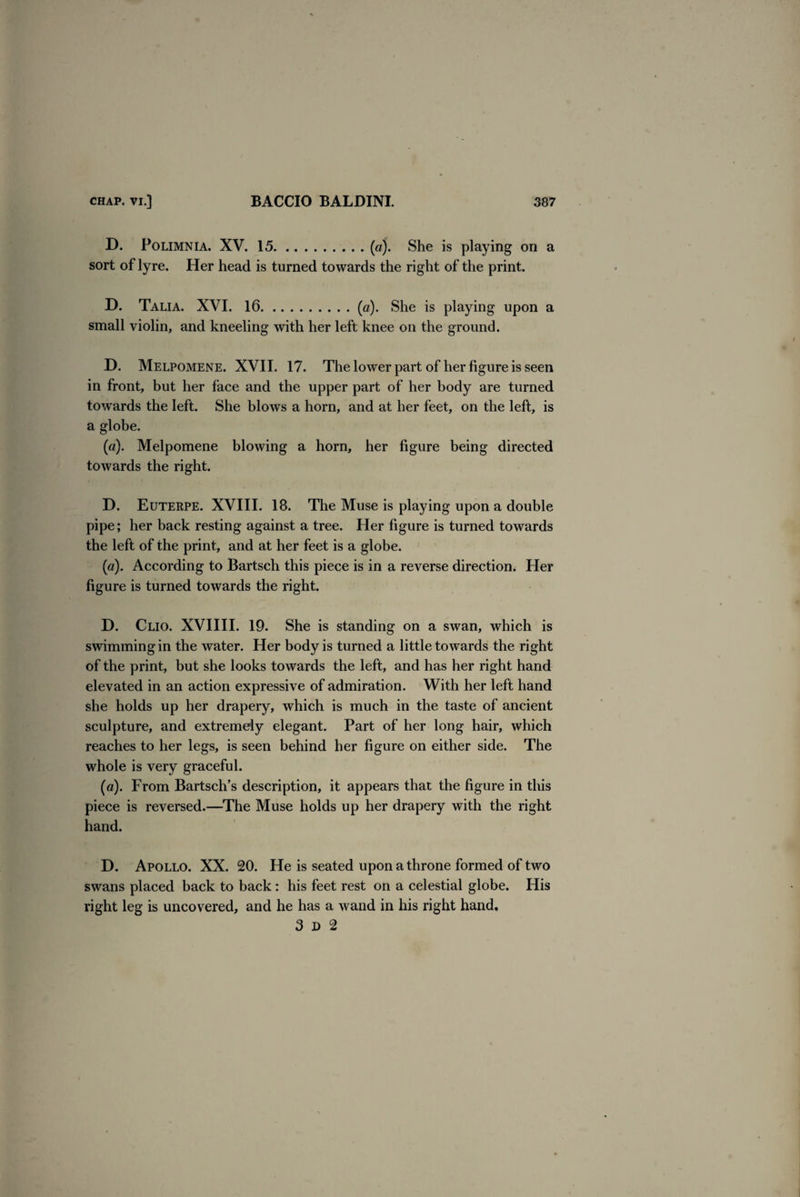 D. Polimnia. XV. 15.(a). She is playing on a sort of lyre. Her head is turned towards the right of the print. D. Talia. XVI. 16.(a). She is playing upon a small violin, and kneeling with her left knee on the ground. D. Melpomene. XVII. 17. The lower part of her figure is seen in front, but her face and the upper part of her body are turned towards the left. She blows a horn, and at her feet, on the left, is a globe. (a). Melpomene blowing a horn, her figure being directed towards the right. D. Euterpe. XVIII. 18. The Muse is playing upon a double pipe; her back resting against a tree. Her figure is turned towards the left of the print, and at her feet is a globe. (a). According to Bartsch this piece is in a reverse direction. Her figure is turned towards the right. D. Clio. XVIIII. 19. She is standing on a swan, which is swimming in the water. Her body is turned a little towards the right of the print, but she looks towards the left, and has her right hand elevated in an action expressive of admiration. With her left hand she holds up her drapery, which is much in the taste of ancient sculpture, and extremely elegant. Part of her long hair, which reaches to her legs, is seen behind her figure on either side. The whole is very graceful. (a). From Bartsch’s description, it appears that the figure in this piece is reversed.—The Muse holds up her drapery with the right hand. D. Apollo. XX. 20. He is seated upon a throne formed of two swans placed back to back : his feet rest on a celestial globe. His right leg is uncovered, and he has a wand in his right hand. 3d 2