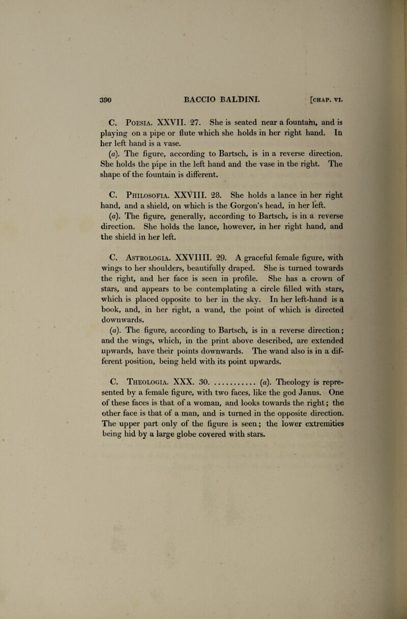 C. Poesia. XXVII. 27. She is seated near a fountain, and is playing on a pipe or flute which she holds in her right hand. In her left hand is a vase. (a). The figure, according to Bartsch, is in a reverse direction. She holds the pipe in the left hand and the vase in the right. The shape of the fountain is different. C. Philosofia. XXVIII. 28. She holds a lance in her right hand, and a shield, on which is the Gorgon’s head, in her left. (a). The figure, generally, according to Bartsch, is in a reverse direction. She holds the lance, however, in her right hand, and the shield in her left. C. Astrologia. XXVI1II. 29. A graceful female figure, with wings to her shoulders, beautifully draped. She is turned towards the right, and her face is seen in profile. She has a crown of stars, and appears to be contemplating a circle filled with stars, which is placed opposite to her in the sky. In her left-hand is a book, and, in her right, a wand, the point of which is directed downwards. (a). The figure, according to Bartsch, is in a reverse direction; and the wings, which, in the print above described, are extended upwards, have their points downwards. The wand also is in a dif¬ ferent position, being held with its point upwards. C. Theologia. XXX. 30.(a). Theology is repre¬ sented by a female figure, with two faces, like the god Janus. One of these faces is that of a woman, and looks towards the right; the other face is that of a man, and is turned in the opposite direction. The upper part only of the figure is seen; the lower extremities being hid by a large globe covered with stars.