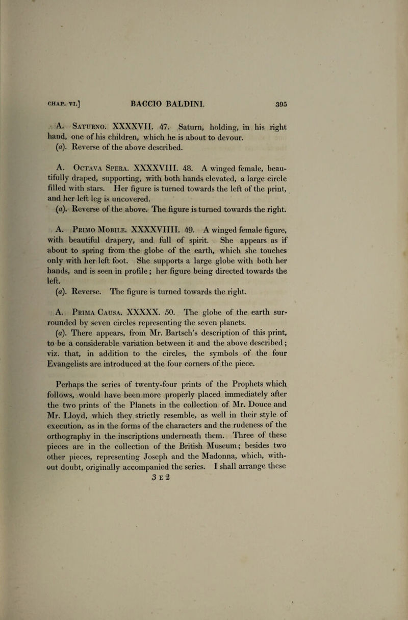 A. Saturno. XXXXVII. 47. Saturn, holding, in his right hand, one of his children, which he is about to devour. (a). Reverse of the above described. A. Octava Spera. XXXXVIII. 48. A winged female, beau¬ tifully draped, supporting, with both hands elevated, a large circle filled with stars. Her figure is turned towards the left of the print, and her left leg is uncovered. (a). Reverse of the above. The figure is turned towards the right. A. Primo Mobile. XXXXVIIII. 49. A winged female figure, with beautiful drapery, and full of spirit. She appears as if about to spring from the globe of the earth, which she touches only with her left foot. She supports a large globe with both her hands, and is seen in profile; her figure being directed towards the left. (a). Reverse. The figure is turned towards the right. A. Prima Causa. XXXXX. 50. The globe of the earth sur¬ rounded by seven circles representing the seven planets. (a). There appears, from Mr. Bartsch’s description of this print, to be a considerable variation between it and the above described; viz. that, in addition to the circles, the symbols of the four Evangelists are introduced at the four corners of the piece. Perhaps the series of twenty-four prints of the Prophets which follows, would have been more properly placed immediately after the two prints of the Planets in the collection of Mr. Douce and Mr. Lloyd, which they strictly resemble, as well in their style of execution, as in the forms of the characters and the rudeness of the orthography in the inscriptions underneath them. Three of these pieces are in the collection of the British Museum; besides two other pieces, representing Joseph and the Madonna, which, with¬ out doubt, originally accompanied the series. I shall arrange these 3 e2