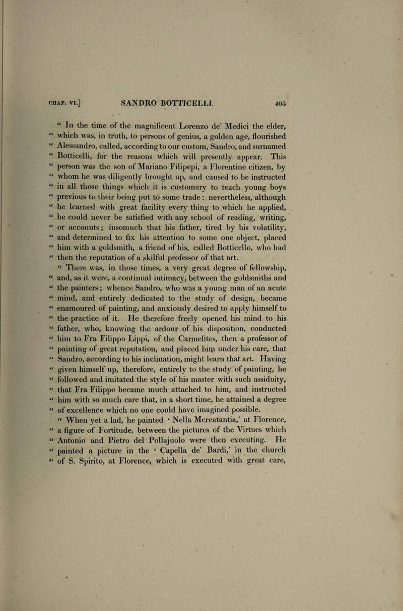 “ In the time of the magnificent Lorenzo de’ Medici the elder, “ which was, in truth, to persons of genius, a golden age, flourished “ Alessandro, called, according to our custom, Sandro, and surnamed “ Botticelli, for the reasons which will presently appear. This “ person was the son of Mariano Filipepi, a Florentine citizen, by “ whom he was diligently brought up, and caused to be instructed “ in all those things which it is customary to teach young boys “ previous to their being put to some trade: nevertheless, although “ he learned with great facility every thing to which he applied, “ he could never be satisfied with any school of reading, writing, “ or accounts; insomuch that his father, tired by his volatility, “ and determined to fix his attention to some one object, placed “ him with a goldsmith, a friend of his, called Botticello, who had “ then the reputation of a skilful professor of that art. “ There was, in those times, a very great degree of fellowship, “ and, as it were, a continual intimacy, between the goldsmiths and “ the painters; whence Sandro, who was a young man of an acute “ mind, and entirely dedicated to the study of design, became “ enamoured of painting, and anxiously desired to apply himself to “ the practice of it. He therefore freely opened his mind to his “ father, who, knowing the ardour of his disposition, conducted “ him to Fra Filippo Lippi, of the Carmelites, then a professor of “ painting of great reputation, and placed hirp under his care, that “ Sandro, according to his inclination, might learn that art. Having “ given himself up, therefore, entirely to the study of painting, he “ followed and imitated the style of his master with such assiduity, “ that Fra Filippo became much attached to him, and instructed “ him with so much care that, in a short time, he attained a degree “ of excellence which no one could have imagined possible. “ When yet a lad, he painted ‘ Nella Mercatantia,’ at Florence, “ a figure of Fortitude, between the pictures of the Virtues which “ Antonio and Pietro del Pollajuolo were then executing. He “ painted a picture in the * Capella de’ Bardi/ in the church “ of S. Spirito, at Florence, which is executed with great care,