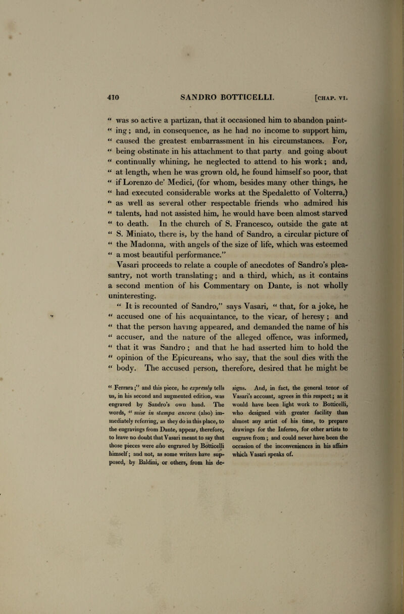 “ was so active a partizan, that it occasioned him to abandon paint- “ ing; and, in consequence, as he had no income to support him, “ caused the greatest embarrassment in his circumstances. For, “ being obstinate in his attachment to that party and going about “ continually whining, he neglected to attend to his work; and, “ at length, when he was grown old, he found himself so poor, that “ if Lorenzo de’ Medici, (for whom, besides many other things, he “ had executed considerable works at the Spedaletto of Volterra,) “ as well as several other respectable friends who admired his “ talents, had not assisted him, he would have been almost starved “ to death. In the church of S. Francesco, outside the gate at “ S. Miniato, there is, by the hand of Sandro, a circular picture of “ the Madonna, with angels of the size of life, which was esteemed “ a most beautiful performance. Vasari proceeds to relate a couple of anecdotes of Sandro’s plea¬ santry, not worth translating; and a third, which, as it contains a second mention of his Commentary on Dante, is not wholly uninteresting. “ It is recounted of Sandro, says Vasari, “ that, for a joke, he “ accused one of his acquaintance, to the vicar, of heresy; and “ that the person having appeared, and demanded the name of his “ accuser, and the nature of the alleged offence, was informed, “ that it was Sandro ; and that he had asserted him to hold the “ opinion of the Epicureans, who say, that the soul dies with the “ body. The accused person, therefore, desired that he might be “ Ferraraand this piece, he expressly tells us, in his second and augmented edition, was engraved by Sandro’s own hand. The words, “ mise in stampa ancora (also) im¬ mediately referring, as they do in this place, to the engravings from Dante, appear, therefore, to leave no doubt that Vasari meant to say that those pieces were also engraved by Botticelli himself; and not, as some writers have sup¬ posed, by Baldini, or others, from his de¬ signs. And, in fact, the general tenor of Vasari’s account, agrees in this respect; as it would have been light work to Botticelli, who designed with greater facility than almost any artist of his time, to prepare drawings for the Inferno, for other artists to engrave from ; and could never have been the occasion of the inconveniences in his affairs which Vasari speaks of.