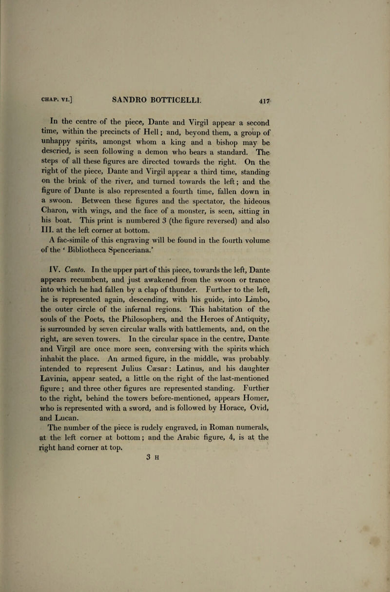 In the centre of the piece, Dante and Virgil appear a second time, within the precincts of Hell; and, beyond them, a group of unhappy spirits, amongst whom a king and a bishop may be descried, is seen following a demon who bears a standard. The steps of all these figures are directed towards the right. On the right of the piece, Dante and Virgil appear a third time, standing on the brink of the river, and turned towards the left; and the figure of Dante is also represented a fourth time, fallen down in a swoon. Between these figures and the spectator, the hideous Charon, with wings, and the face of a monster, is seen, sitting in his boat. This print is numbered 3 (the figure reversed) and also III. at the left corner at bottom. A fac-simile of this engraving will be found in the fourth volume of the * Bibliotheca Spenceriana.’ IV. Canto. In the upper part of this piece, towards the left, Dante appears recumbent, and just awakened from the swoon or trance into which he had fallen by a clap of thunder. Further to the left, he is represented again, descending, with his guide, into Limbo, the outer circle of the infernal regions. This habitation of the souls of the Poets, the Philosophers, and the Heroes of Antiquity, is surrounded by seven circular walls with battlements, and, on the right, are seven towers. In the circular space in the centre, Dante and Virgil are once more seen, conversing with the spirits which inhabit the place. An armed figure, in the middle, was probably intended to represent Julius Caesar: Latinus, and his daughter Lavinia, appear seated, a little on the right of the last-mentioned figure ; and three other figures are represented standing. Further to the right, behind the towers before-mentioned, appears Homer, who is represented with a sword, and is followed by Horace, Ovid, and Lucan. The number of the piece is rudely engraved, in Roman numerals, at the left corner at bottom; and the Arabic figure, 4, is at the right hand corner at top. 3 H