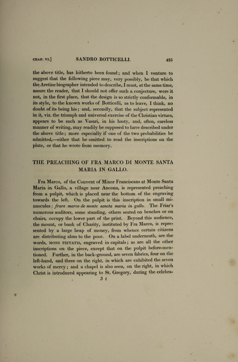 the above title, has hitherto been found; and when I venture to suggest that the following piece may, very possibly, be that which the Aretine biographer intended to describe, I must, at the same time, assure the reader, that I should not offer such a conjecture, wrere it not, in the first place, that the design is so strictly conformable, in its style, to the known works of Botticelli, as to leave, I think, no doubt of its being his ; and, secondly, that the subject represented in it, viz. the triumph and universal exercise of the Christian virtues, appears to be such as Vasari, in his hasty, and, often, careless manner of writing, may readily be supposed to have described under the above title; more especially if one of the two probabilities be admitted,—either that he omitted to read the inscriptions on the plate, or that he wrote from memory. THE PREACHING OF FRA MARCO DI MONTE SANTA MARIA IN GALLO. Fra Marco, of the Convent of Minor Franciscans at Monte Santa Maria in Gallo, a village near Ancona, is represented preaching from a pulpit, which is placed near the bottom of the engraving towards the left. On the pulpit is this inscription in small mi¬ nuscules : frare marco de monte sancta maria in gallo. The Friar’s numerous auditors, some standing, others seated on benches or on chairs, occupy the lower part of the print. Beyond this audience, the mount, or bank of Charity, instituted by Fra Marco, is repre¬ sented by a large heap of money, from whence certain citizens are distributing alms to the poor. On a label underneath, are the words, MONS pietatis, engraved in capitals; as are all the other inscriptions on the piece, except that on the pulpit before-men¬ tioned. Further, in the back-ground, are seven fabrics, four on the left-hand, and three on the right, in which are exhibited the seven works of mercy; and a chapel is also seen, on the right, in which Christ is introduced appearing to St. Gregory, during the celebra- 3 I