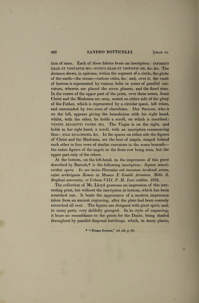 tion of mass. Each of these fabrics bears an inscription: infirmus ERAM ET VISITASTIS ME—NUDUS ERAM ET VESTISTIS ME, &C. &C. The distance shews, in epitome, within the segment of a circle, the globe of the earth—the ocean—various cities, &c. and, over it, the vault of heaven is represented by various belts or zones of parallel cur¬ vature, wherein are placed the seven planets, and the fixed stars. In the centre of the upper part of the print, over these zones, Jesus Christ and the Madonna are seen, seated on either side of the glory of the Father, which is represented by a circular space, left white, and surrounded by two rows of cherubims. Our Saviour, who is on the left, appears giving the benediction with his right hand, whilst, with the other, he holds a scroll, on which is inscribed: VENITE beniditti patris mil The Virgin is on the right, and holds in her right hand, a scroll, with an inscription commencing thus: filii dulcissime, &c. In the spaces on either side the figures of Christ and the Madonna, are the host of angels, ranged behind each other in four rows of similar curvature to the zones beneath— the entire figures of the angels in the front row being seen, but the upper part only of the others. At the bottom, on the left-hand, in the impression of this piece described by Bartsch,* is the following inscription : Septem miseri- cordiae opera. In aes incisa Florentine sab inventam incidendi artem, cujus archetypum Romae in Musaeo F. Gualdi Ariminen. Milit. S. Stephani asservatur, et Urbano VIII. P. M. Luci reddita. 1632. The collection of Mr. Lloyd possesses an impression of this inte¬ resting print, but without the inscription at bottom, which has been scratched out. It bears the appearance of a modern impression taken from an ancient engraving, after the plate had been coarsely retouched all over. The figures are designed with great spirit, and, in many parts, very skilfully grouped. In its style of engraving, it bears no resemblance to the prints for the Dante, being shaded throughout by parallel diagonal hatchings, which, in many places. * u Peintre Graveur,” vol. xiii. p. 8*).