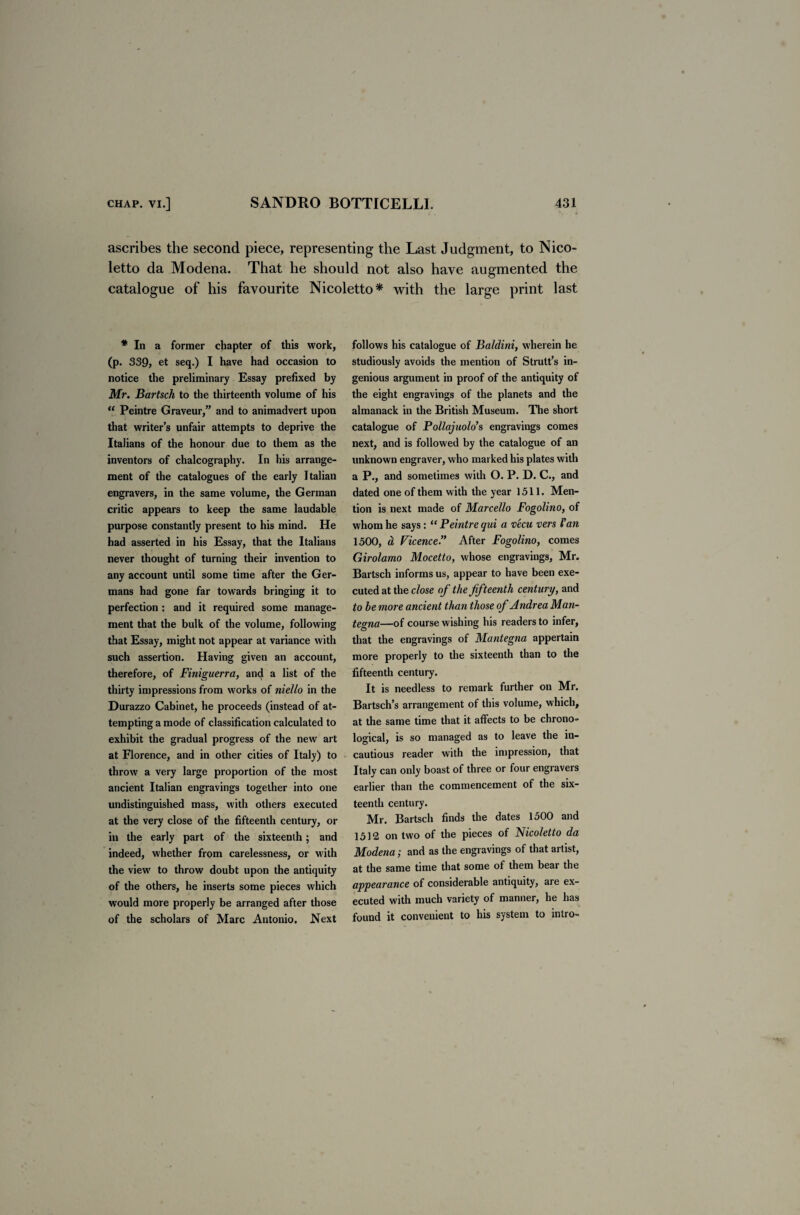 ascribes the second piece, representing the Last Judgment, to Nico- letto da Modena. That he should not also have augmented the catalogue of his favourite Nicoletto* with the large print last * In a former chapter of this work, (p. 339, et seq.) I have had occasion to notice the preliminary Essay prefixed by Mr. Bartsch to the thirteenth volume of his “ Peintre Graveur,” and to animadvert upon that writer’s unfair attempts to deprive the Italians of the honour due to them as the inventors of chalcography. In his arrange¬ ment of the catalogues of the early Italian engravers, in the same volume, the German critic appears to keep the same laudable purpose constantly present to his mind. He had asserted in his Essay, that the Italians never thought of turning their invention to any account until some time after the Ger¬ mans had gone far towards bringing it to perfection : and it required some manage¬ ment that the bulk of the volume, following that Essay, might not appear at variance with such assertion. Having given an account, therefore, of Finiguerra, and a list of the thirty impressions from works of niello in the Durazzo Cabinet, he proceeds (instead of at¬ tempting a mode of classification calculated to exhibit the gradual progress of the new art at Florence, and in other cities of Italy) to throw a very large proportion of the most ancient Italian engravings together into one undistinguished mass, with others executed at the very close of the fifteenth century, or in the early part of the sixteenth; and indeed, whether from carelessness, or with the view to throw doubt upon the antiquity of the others, he inserts some pieces which would more properly be arranged after those of the scholars of Marc Antonio. Next follows his catalogue of Baldini, wherein he studiously avoids the mention of Strutt’s in¬ genious argument in proof of the antiquity of the eight engravings of the planets and the almanack in the British Museum. The short catalogue of Pollajuolo’s engravings comes next, and is followed by the catalogue of an unknown engraver, who marked his plates with a P., and sometimes with O. P. D. C., and dated one of them with the year 1511. Men¬ tion is next made of Marcello Fogolino, of whom he says: “ Peintre qui a vecu vers Fan 1500, a Vicence” After Fogolino, comes Girolamo Mocetto, whose engravings, Mr. Bartsch informs us, appear to have been exe¬ cuted at the close of the fifteenth century, and to be more ancient than those of Andrea Man¬ tegna—of course wishing his readers to infer, that the engravings of Mantegna appertain more properly to the sixteenth than to the fifteenth century. It is needless to remark further on Mr. Bartsch’s arrangement of this volume, which, at the same time that it affects to be chrono¬ logical, is so managed as to leave the in¬ cautious reader with the impression, that Italy can only boast of three or four engravers earlier than the commencement of the six¬ teenth century. Mr. Bartsch finds the dates 1500 and 1512 on two of the pieces of Nicoletto da Modena; and as the engravings of that artist, at the same time that some of them bear the appearance of considerable antiquity, are ex¬ ecuted with much variety of manner, he has found it convenient to his system to intro-