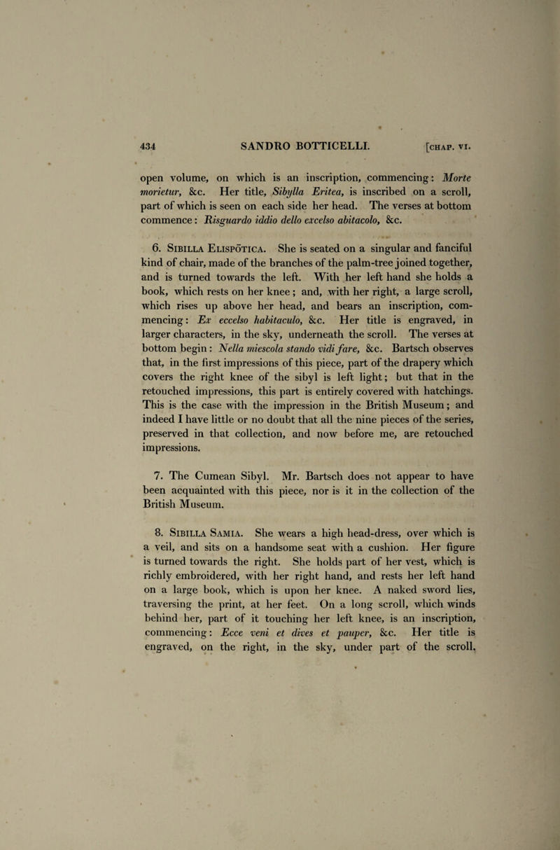 open volume, on which is an inscription, commencing: Morte morietur, &c. Her title, Sibylla Eritea, is inscribed on a scroll, part of which is seen on each side her head. The verses at bottom commence: Risguardo iddio dello excelso abitacolo, &c. 6. Sibilla Elispotica. She is seated on a singular and fanciful kind of chair, made of the branches of the palm-tree joined together, and is turned towards the left. With her left hand she holds a book, which rests on her knee ; and, with her right, a large scroll, which rises up above her head, and bears an inscription, com¬ mencing : Ex eccelso habitaculo, See. Her title is engraved, in larger characters, in the sky, underneath the scroll. The verses at bottom begin: Nella miescola stando vidi fare, &c. Bartsch observes that, in the first impressions of this piece, part of the drapery which covers the right knee of the sibyl is left light; but that in the retouched impressions, this part is entirely covered with hatchings. This is the case with the impression in the British Museum; and indeed I have little or no doubt that all the nine pieces of the series, preserved in that collection, and now before me, are retouched impressions. 7. The Cumean Sibyl. Mr. Bartsch does not appear to have been acquainted with this piece, nor is it in the collection of the British Museum. 8. Sibilla Samia. She wears a high head-dress, over which is a veil, and sits on a handsome seat with a cushion. Her figure is turned towards the right. She holds part of her vest, which is richly embroidered, with her right hand, and rests her left hand on a large book, which is upon her knee. A naked sword lies, traversing the print, at her feet. On a long scroll, which winds behind her, part of it touching her left knee, is an inscription, commencing: Ecce veni et dives et pauper, &c. Her title is engraved, on the right, in the sky, under part of the scroll.