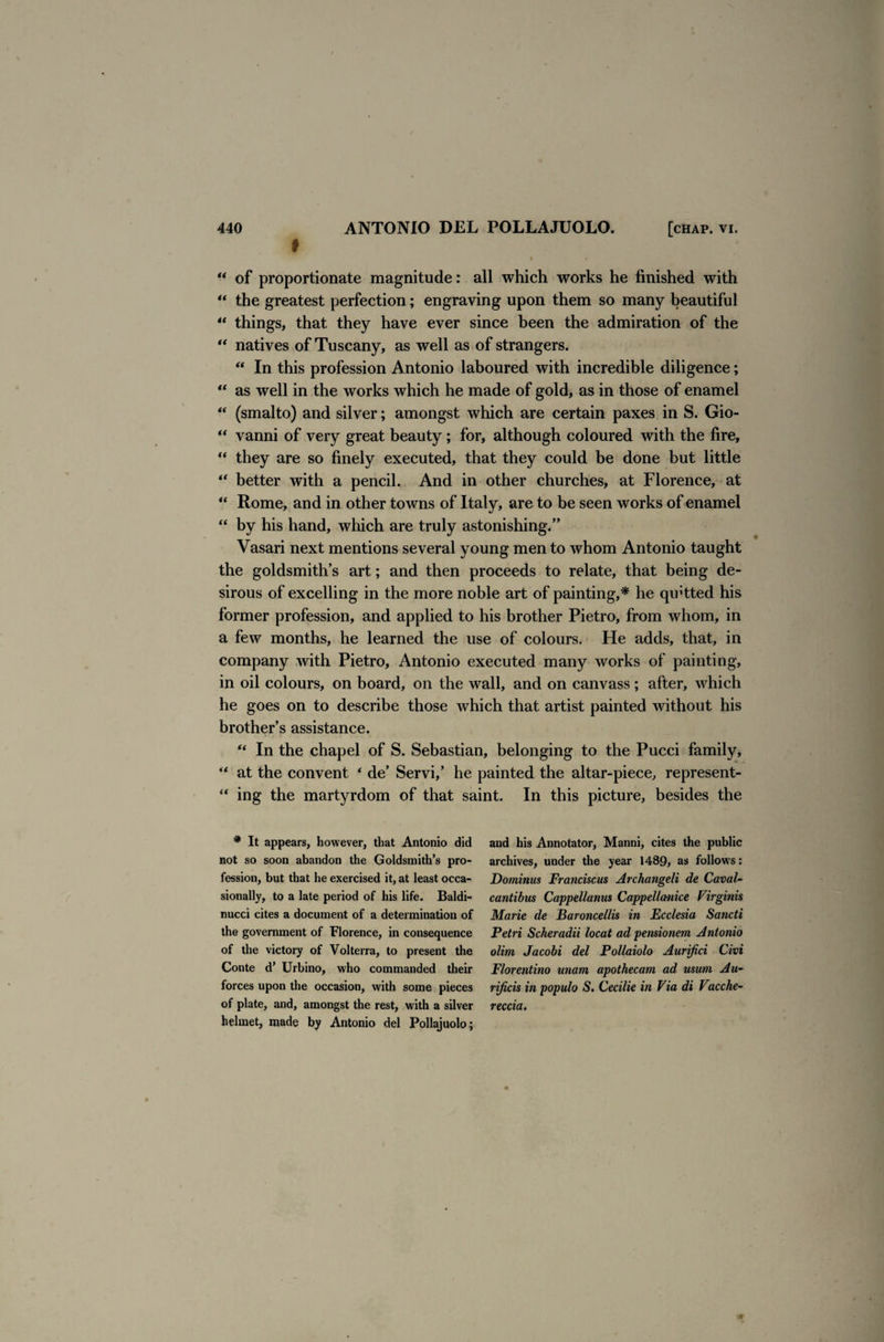 t I “ of proportionate magnitude: all which works he finished with “ the greatest perfection; engraving upon them so many beautiful “ things, that they have ever since been the admiration of the “ natives of Tuscany, as well as of strangers. “ In this profession Antonio laboured with incredible diligence; “ as well in the works which he made of gold, as in those of enamel “ (smalto) and silver; amongst which are certain paxes in S. Gio- “ vanni of very great beauty; for, although coloured with the fire, “ they are so finely executed, that they could be done but little “ better with a pencil. And in other churches, at Florence, at “ Rome, and in other towns of Italy, are to be seen works of enamel “ by his hand, which are truly astonishing.” Vasari next mentions several young men to whom Antonio taught the goldsmith’s art; and then proceeds to relate, that being de¬ sirous of excelling in the more noble art of painting,* he quitted his former profession, and applied to his brother Pietro, from whom, in a few months, he learned the use of colours. He adds, that, in company with Pietro, Antonio executed many works of painting, in oil colours, on board, on the wall, and on canvass ; after, which he goes on to describe those which that artist painted without his brother’s assistance. “ In the chapel of S. Sebastian, belonging to the Pucci family, “ at the convent * de’ Servi,’ he painted the altar-piece, represent- “ ing the martyrdom of that saint. In this picture, besides the * It appears, however, that Antonio did and his Annotator, Manni, cites the public not so soon abandon the Goldsmith’s pro- archives, under the year 1489, as follows: fession, but that he exercised it, at least occa- Dominus Franciscus Archangeli de Caval- sionally, to a late period of his life. Baldi- cantibus Cappellanus Cappellanice Virginia nucci cites a document of a determination of Marie de Baroncellis in Ecclesia Sancti the government of Florence, in consequence Petri Scheradii locat ad pensionem Antonio of the victory of Volterra, to present the olim Jacobi del Pollaiolo Aurifici Civi Conte d’ Urbino, who commanded their Florentino ittiam apothecam ad usum Au- forces upon the occasion, with some pieces ri/icis in populo S. Cecilie in Via di Vctcche- of plate, and, amongst the rest, with a silver reccia. helmet, made by Antonio del Pollajuolo;