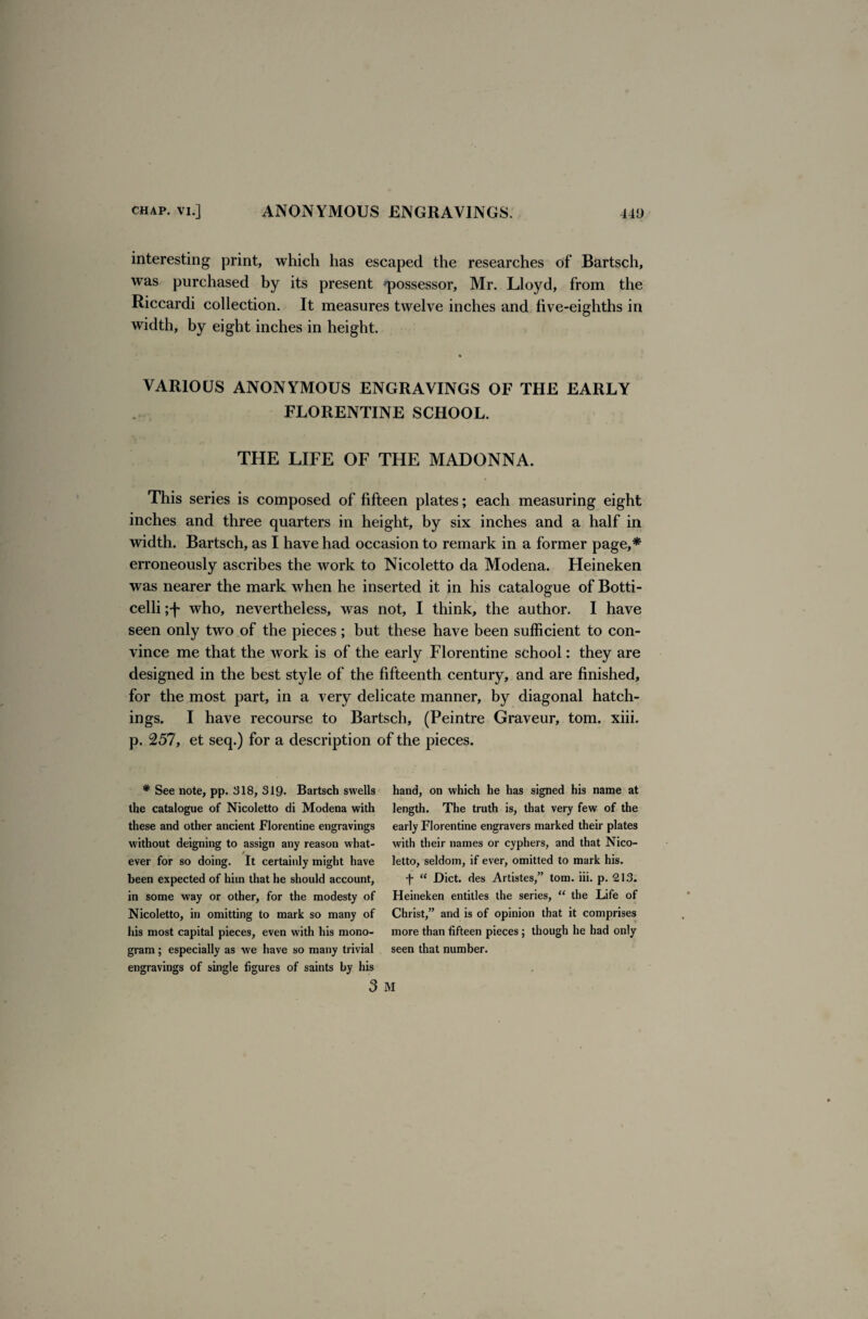 interesting print, which has escaped the researches of Bartsch, was purchased by its present 'possessor, Mr. Lloyd, from the Riccardi collection. It measures twelve inches and live-eighths in width, by eight inches in height. VARIOUS ANONYMOUS ENGRAVINGS OF THE EARLY FLORENTINE SCHOOL. THE LIFE OF THE MADONNA. This series is composed of fifteen plates; each measuring eight inches and three quarters in height, by six inches and a half in width. Bartsch, as I have had occasion to remark in a former page,* erroneously ascribes the work to Nicoletto da Modena. Heineken was nearer the mark when he inserted it in his catalogue of Botti¬ celli who, nevertheless, was not, I think, the author. I have seen only two of the pieces; but these have been sufficient to con¬ vince me that the work is of the early Florentine school: they are designed in the best style of the fifteenth century, and are finished, for the most part, in a very delicate manner, by diagonal hatch¬ ings. I have recourse to Bartsch, (Peintre Graveur, tom. xiii. p. 257, et seq.) for a description of the pieces. # See note, pp. 318, 319* Bartsch swells the catalogue of Nicoletto di Modena with these and other ancient Florentine engravings without deigning to assign any reason what¬ ever for so doing. It certainly might have been expected of him that he should account, in some way or other, for the modesty of Nicoletto, in omitting to mark so many of his most capital pieces, even with his mono¬ gram ; especially as we have so many trivial engravings of single figures of saints by his hand, on which he has signed his name at length. The truth is, that very few of the early Florentine engravers marked their plates with their names or cyphers, and that Nico¬ letto, seldom, if ever, omitted to mark his. f “ Diet, des Artistes,” tom. iii. p. 213. Heineken entitles the series, “ the Life of Christ,” and is of opinion that it comprises more than fifteen pieces; though he had only seen that number.