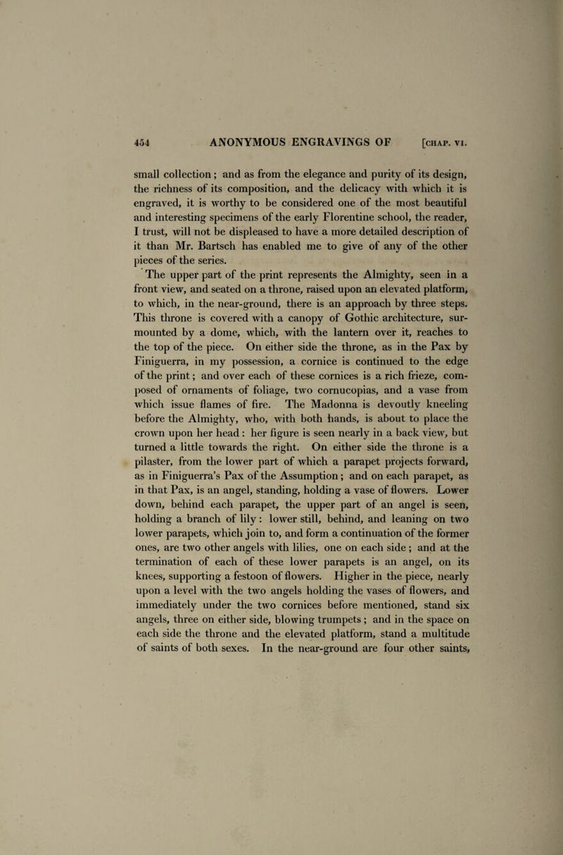 small collection ; and as from the elegance and purity of its design, the richness of its composition, and the delicacy with which it is engraved, it is worthy to be considered one of the most beautiful and interesting specimens of the early Florentine school, the reader, I trust, will not be displeased to have a more detailed description of it than Mr. Bartsch has enabled me to give of any of the other pieces of the series. The upper part of the print represents the Almighty, seen in a front view, and seated on a throne, raised upon an elevated platform, to which, in the near-ground, there is an approach by three steps. This throne is covered with a canopy of Gothic architecture, sur¬ mounted by a dome, which, with the lantern over it, reaches to the top of the piece. On either side the throne, as in the Pax by Finiguerra, in my possession, a cornice is continued to the edge of the print; and over each of these cornices is a rich frieze, com¬ posed of ornaments of foliage, two cornucopias, and a vase from which issue flames of fire. The Madonna is devoutly kneeling- before the Almighty, who, with both hands, is about to place the crown upon her head : her figure is seen nearly in a back view, but turned a little towards the right. On either side the throne is a pilaster, from the lower part of which a parapet projects forward, as in Finiguerra’s Pax of the Assumption; and on each parapet, as in that Pax, is an angel, standing, holding a vase of flowers. Lower down, behind each parapet, the upper part of an angel is seen, holding a branch of lily: lower still, behind, and leaning on two lower parapets, which join to, and form a continuation of the former ones, are two other angels with lilies, one on each side ; and at the termination of each of these lower parapets is an angel, on its knees, supporting a festoon of flowers. Higher in the piece, nearly upon a level with the two angels holding the vases of flowers, and immediately under the two cornices before mentioned, stand six angels, three on either side, blowing trumpets ; and in the space on each side the throne and the elevated platform, stand a multitude of saints of both sexes. In the near-ground are four other saints,