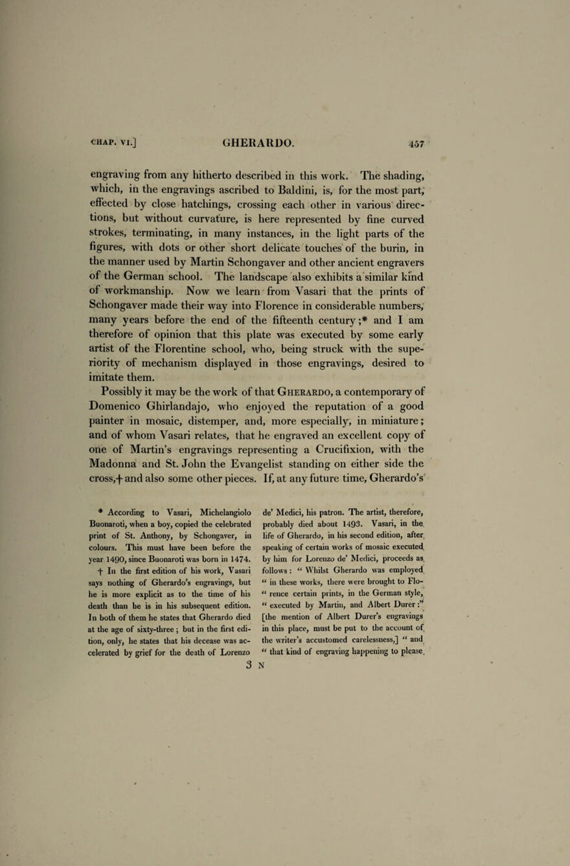 engraving from any hitherto described in this work. The shading, which, in the engravings ascribed to Baldini, is, for the most part, effected by close hatchings, crossing each other in various direc¬ tions, but without curvature, is here represented by fine curved strokes, terminating, in many instances, in the light parts of the figures, with dots or other short delicate touches of the burin, in the manner used by Martin Schongaver and other ancient engravers of the German school. The landscape also exhibits a similar kind of workmanship. Now we learn from Vasari that the prints of Schongaver made their way into Florence in considerable numbers, many years before the end of the fifteenth century ;* and I am therefore of opinion that this plate was executed by some early artist of the Florentine school, who, being struck with the supe¬ riority of mechanism displayed in those engravings, desired to imitate them. Possibly it may be the work of that Gherardo, a contemporary of Domenico Ghirlandajo, who enjoyed the reputation of a good painter in mosaic, distemper, and, more especially, in miniature; and of whom Vasari relates, that he engraved an excellent copy of one of Martin’s engravings representing a Crucifixion, with the Madonna and St. John the Evangelist standing on either side the cross,-f- and also some other pieces. If, at any future time, Gherardo’s * According to Vasari, Michelangiolo Buonaroti, when a boy, copied the celebrated print of St. Anthony, by Schongaver, in colours. This must have been before the year 1490, since Buonaroti was born in 1474. f In the first edition of his work, Vasari says nothing of Gherardo’s engravings, but he is more explicit as to the time of his death than he is in his subsequent edition. In both of them he states that Gherardo died at the age of sixty-three; but in the first edi¬ tion, only, he states that his decease was ac¬ celerated by grief for the death of Lorenzo de’ Medici, his patron. The artist, therefore, probably died about 1493. Vasari, in the life of Gherardo, in his second edition, after speaking of certain works of mosaic executed by him for Lorenzo de’ Medici, proceeds as. follows : “ Whilst Gherardo was employed “ in these works, there were brought to Flo- <£ rence certain prints, in the German style, “ executed by Martin, and Albert Durer [the mention of Albert Durer’s engravings in this place, must be put to the account of the writer’s accustomed carelessness,] “ and “ that kind of engraving happening to please.