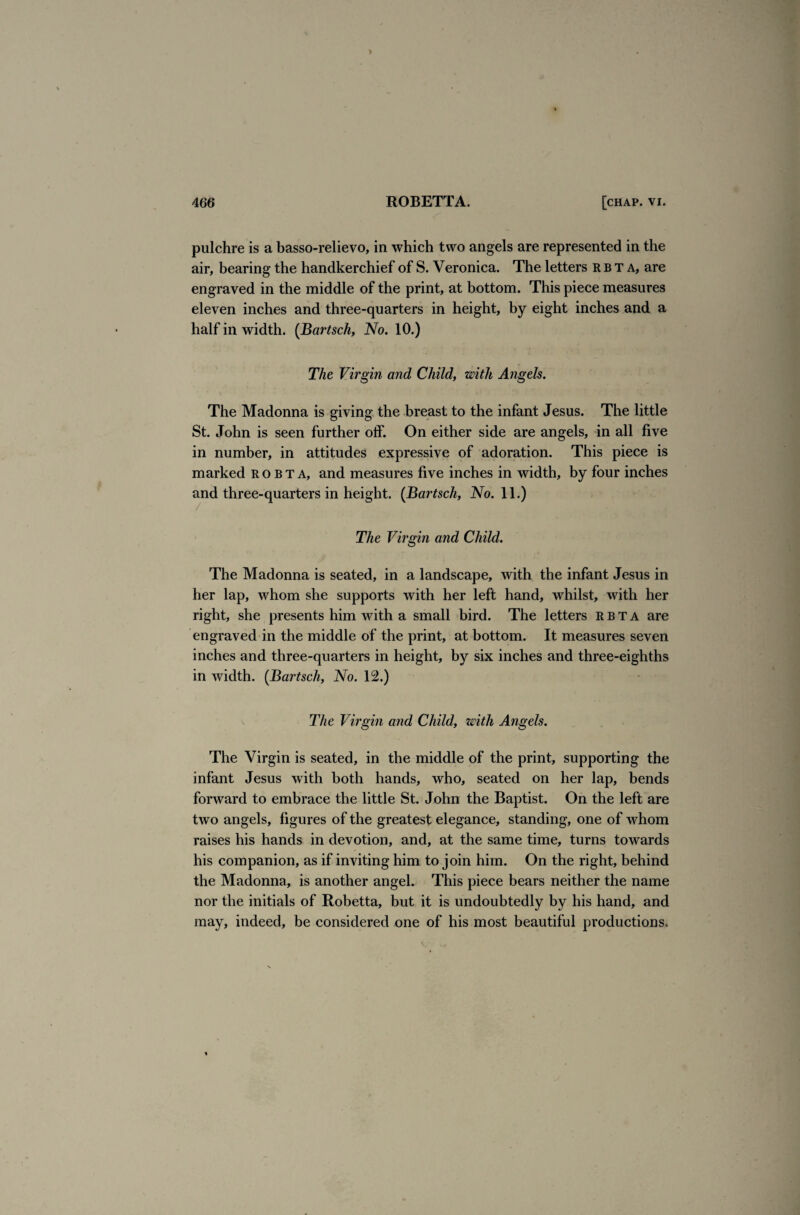 pulchre is a basso-relievo, in which two angels are represented in the air, bearing the handkerchief of S. Veronica. The letters rbta, are engraved in the middle of the print, at bottom. This piece measures eleven inches and three-quarters in height, by eight inches and a half in width. (Bartsch, No. 10.) The Virgin and Child, with Angels. The Madonna is giving the breast to the infant Jesus. The little St. John is seen further off. On either side are angels, in all five in number, in attitudes expressive of adoration. This piece is marked robta, and measures five inches in width, by four inches and three-quarters in height. (Bartsch, No. 11.) The Virgin and Child. The Madonna is seated, in a landscape, with the infant Jesus in her lap, whom she supports with her left hand, whilst, with her right, she presents him with a small bird. The letters rbta are engraved in the middle of the print, at bottom. It measures seven inches and three-quarters in height, by six inches and three-eighths in width. (Bartsch, No. 12.) The Virgin and Child, with Angels. The Virgin is seated, in the middle of the print, supporting the infant Jesus with both hands, who, seated on her lap, bends forward to embrace the little St. John the Baptist. On the left are two angels, figures of the greatest elegance, standing, one of whom raises his hands in devotion, and, at the same time, turns towards his companion, as if inviting him to join him. On the right, behind the Madonna, is another angel. This piece bears neither the name nor the initials of Robetta, but it is undoubtedly by his hand, and may, indeed, be considered one of his most beautiful productions.