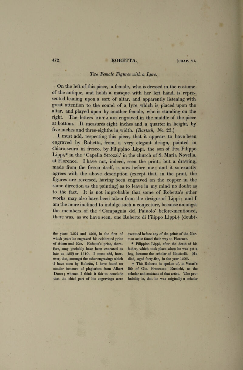 Two Female Figures with a Lyre. On the left of this piece, a female, who is dressed in the costume of the antique, and holds a masque with her left hand, is repre¬ sented leaning upon a sort of altar, and apparently listening with great attention to the sound of a lyre which is placed upon the altar, and played upon by another female, who is standing on the right. The letters rbta are engraved in the middle of the piece at bottom. It measures eight inches and a quarter in height, by five inches and three-eighths in width. (Bartscli, No. 23.) I must add, respecting this piece, that it appears to have been engraved by Robetta, from a very elegant design, painted in chiaro-scuro in fresco, by Filippino Lippi, the son of Fra Filippo Lippi,* in the 4 Capella Strozzi/ in the church of S. Maria Novella, at Florence. I have not, indeed, seen the print; but a drawing, made from the fresco itself, is now before me; and it so exactly agrees with the above description (except that, in the print, the figures are reversed, having been engraved on the copper in the same direction as the painting) as to leave in my mind no doubt as to the fact. It is not improbable that some of Robetta’s other works may also have been taken from the designs of Lippi; and I am the more inclined to indulge such a conjecture, because amongst the members of the ‘ Compagnia del Paiuolo’ before-mentioned, there was, as we have seen, one Ruberto di Filippo Lippi,-f (doubt- the years 1504 and 1508, in the first of which years he engraved his celebrated print of Adam and Eve. Robetta’s print, there¬ fore, may probably have been executed as late as 1509 or 1510. I must add, how¬ ever, that, amongst the other engravings which I have seen by Robetta, I have found no similar instance of plagiarism from Albert Durer; whence I think it fair to conclude that the chief part of his engravings were executed before any of the prints of the Ger¬ man artist found their way to Florence. # Filippino Lippi, after the death of his father, which took place when he was yet a boy, became the scholar of Botticelli. He died, aged forty-five, in the year 1505. d* This Ruberto is spoken of, in Vasari’s life of Gio. Francesco Rustichi, as the scholar and assistant of that artist. The pro¬ bability is, that he was originally a scholar