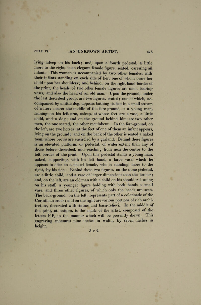 lying asleep on his back; and, upon a fourth pedestal, a little more to the right, is an elegant female figure, seated, caressing an infant. This woman is accompanied by two other females, with their infants standing on each side of her, one of whom bears her child upon her shoulders ; and behind, on the right-hand border of the print, the heads of two other female figures are seen, bearing vases, and also the head of an old man. Upon the ground, under the last described group, are two figures, seated; one of which, ac¬ companied by a little dog, appears bathing its feet in a small stream of water: nearer the middle of the fore-ground, is a young man, leaning on his left arm, asleep, at whose feet are a vase, a little child, and a dog; and on the ground behind him are two other men, the one seated, the other recumbent. In the fore-ground, on the left, are two horses: at the feet of one of them an infant appears, lying on the ground; and on the back of the other is seated a naked man, whose brows are encircled by a garland. Behind these figures is an elevated platform, or pedestal, of wider extent than any of those before described, and reaching from near the centre to the left border of the print. Upon this pedestal stands a young man, naked, supporting, with his left hand, a large vase, which he appears to offer to a naked female, who is standing, more to the right, by his side. Behind these two figures, on the same pedestal, are a little child, and a vase of larger dimensions than the former; and, on the left, are an old man with a child on his shoulders leaning on his staff, a younger figure holding with both hands a small vase, and three other figures, of which only the heads are seen. The back-ground, on the left, represents part of a colonnade of the Corinthian order; and on the right are various portions of rich archi¬ tecture, decorated with statues and bassi-relievi. In the middle of the print, at bottom, is the mark of the artist, composed of the letters P P, in the manner which will be presently shewn. This engraving measures nine inches in width, by seven inches in height. 3 P 2