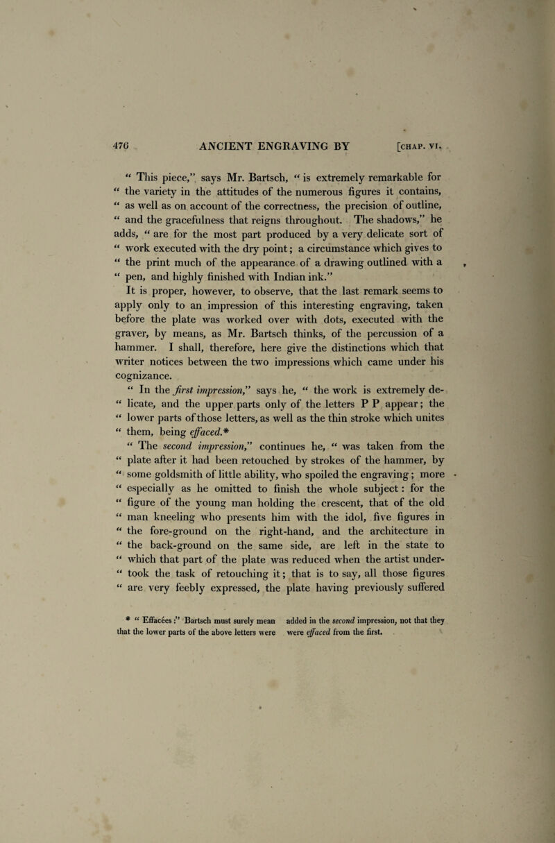 ** This piece,” says Mr. Bartsch, “ is extremely remarkable for “ the variety in the attitudes of the numerous figures it contains, “ as well as on account of the correctness, the precision of outline, “ and the gracefulness that reigns throughout. The shadows,” he adds, “ are for the most part produced by a very delicate sort of “ work executed with the dry point; a circumstance which gives to “ the print much of the appearance of a drawing outlined with a “ pen, and highly finished with Indian ink.” It is proper, however, to observe, that the last remark seems to apply only to an impression of this interesting engraving, taken before the plate was worked over with dots, executed with the graver, by means, as Mr. Bartsch thinks, of the percussion of a hammer. I shall, therefore, here give the distinctions which that writer notices between the two impressions which came under his cognizance. “ In the first impression,” says he, “ the work is extremely de- “ licate, and the upper parts only of the letters P P appear; the “ lower parts of those letters, as well as the thin stroke which unites “ them, being effaced.* “ The second impression,” continues he, “ was taken from the “ plate after it had been retouched by strokes of the hammer, by “ some goldsmith of little ability, who spoiled the engraving; more “ especially as he omitted to finish the whole subject: for the “ figure of the young man holding the crescent, that of the old “ man kneeling who presents him with the idol, five figures in “ the fore-ground on the right-hand, and the architecture in “ the back-ground on the same side, are left in the state to “ which that part of the plate was reduced when the artist under- “ took the task of retouching it; that is to say, all those figures “ are very feebly expressed, the plate having previously suffered # “ Effacees Bartsch must surely mean added in the second impression, not that they that the lower parts of the above letters were were effaced from the first. /