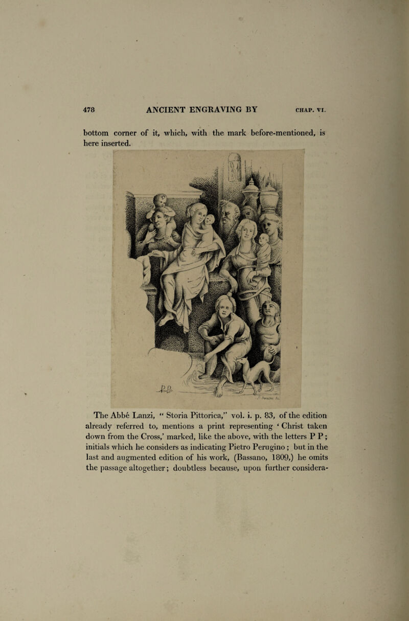 bottom corner of it, which, with the mark before-mentioned, is here inserted. The Abbe Lanzi, “ Storia Pittorica,” vol. i. p. 83, of the edition already referred to, mentions a print representing * Christ taken down from the Cross/ marked, like the above, with the letters P P ; initials which he considers as indicating Pietro Perugino ; but in the last and augmented edition of his work, (Bassano, 1809,) he omits the passage altogether; doubtless because, upon further considera-