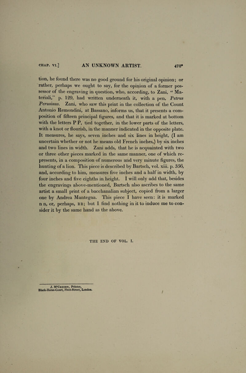 tion, he found there was no good ground for his original opinion; or rather, perhaps we ought to say, for the opinion of a former pos¬ sessor of the engraving in question, who, according, to Zani, “ Ma- teriali,” p. 129, had written underneath it, with a pen, Petrus Perusinus. Zani, who saw this print in the collection of the Count Antonio Remondini, at Bassano, informs us, that it presents a com¬ position of fifteen principal figures, and that it is marked at bottom with the letters P P, tied together, in the lower parts of the letters, with a knot or flourish, in the manner indicated in the opposite plate. It measures, he says, seven inches and six lines in height, (I am uncertain whether or not he means old French inches,) by six inches and two lines in width. Zani adds, that he is acquainted with two or three other pieces marked in the same manner, one of which re¬ presents, in a composition of numerous and very minute figures, the hunting of a lion. This piece is described by Bartsch, vol. xiii. p. 356, and, according to him, measures five inches and a half in width, by four inches and five eighths in height. I will only add that, besides the engravings above-mentioned, Bartsch also ascribes to the same artist a small print of a bacchanalian subject, copied from a larger one by Andrea Mantegna. This piece I have seen: it is marked n n, or, perhaps, rr; but I find nothing in it to induce me to con¬ sider it by the same hand as the above. THE END OF VOL. I. i J. M'Creery, Printer, Black-Horse-Court, Fleet-Street, London.