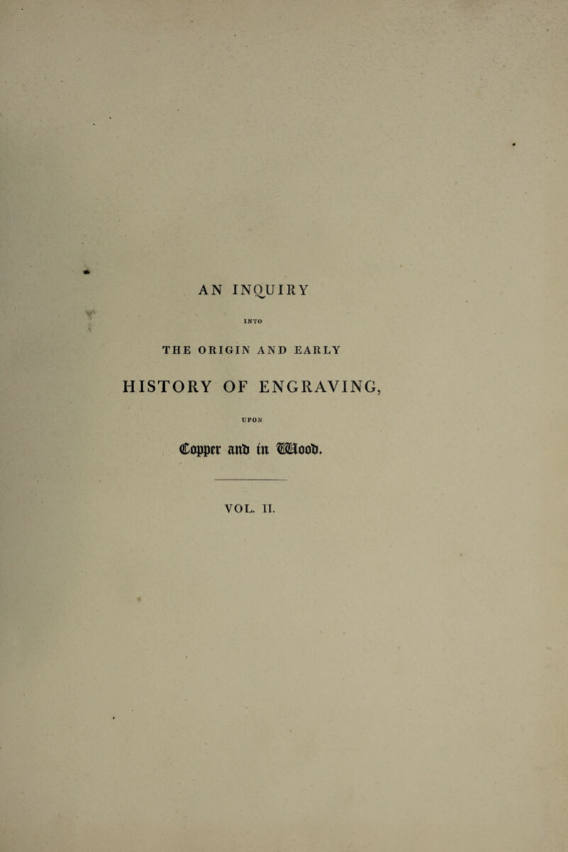 AN INQUIRY INTO THE ORIGIN AND EARLY HISTORY OF ENGRAVING, UPON Copper aitfc in VOL. II.