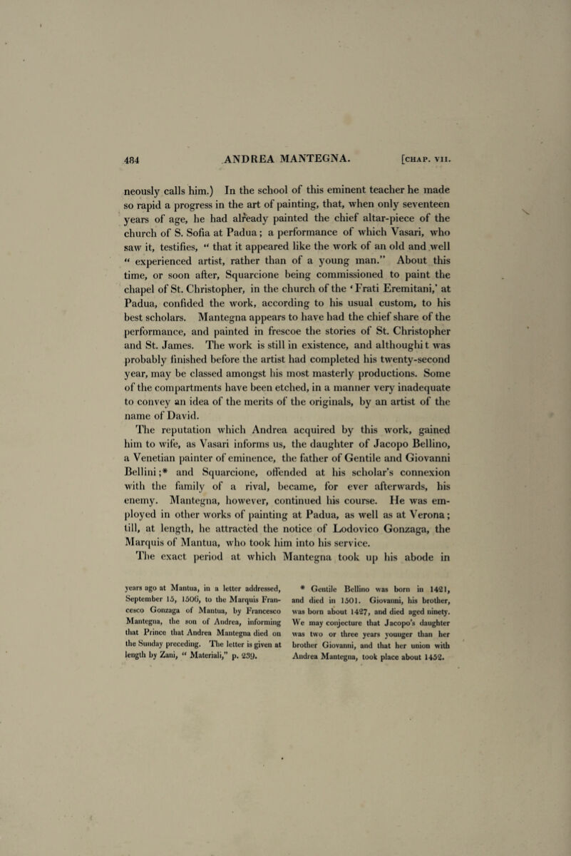neously calls him.) In the school of this eminent teacher he made so rapid a progress in the art of painting, that, when only seventeen years of age, he had already painted the chief altar-piece of the church of S. Sofia at Padua; a performance of which Vasari, who saw it, testifies, “ that it appeared like the work of an old and well “ experienced artist, rather than of a young man.” About this time, or soon after, Squarcione being commissioned to paint the chapel of St. Christopher, in the church of the ‘Frati Eremitani/ at Padua, confided the work, according to his usual custom, to his best scholars. Mantegna appears to have had the chief share of the performance, and painted in frescoe the stories of St. Christopher and St. James. The work is still in existence, and althoughi t was probably finished before the artist had completed his twenty-second year, may be classed amongst his most masterly productions. Some of the compartments have been etched, in a manner very inadequate to convey an idea of the merits of the originals, by an artist of the name of David. The reputation which Andrea acquired by this work, gained him to wife, as Vasari informs us, the daughter of Jacopo Bellino, a Venetian painter of eminence, the father of Gentile and Giovanni Bellini ;* and Squarcione, offended at his scholar’s connexion with the family of a rival, became, for ever afterwards, his enemy. Mantegna, however, continued his course. He was em¬ ployed in other works of painting at Padua, as well as at Verona; till, at length, he attracted the notice of Lodovico Gonzaga, the Marquis of Mantua, who took him into his service. The exact period at which Mantegna took up his abode in years ago at Mantua, in a letter addressed, September 15, 1506, to the Marquis Fran¬ cesco Gonzaga of Mantua, by Francesco Mantegna, the son of Andrea, informing that Prince that Andrea Mantegna died on the Sunday preceding. The letter is given at length by Zani, “ Material i,” p. 239. * Gentile Bellino was born in 1421, and died in 1501. Giovanni, his brother, was born about 1427, and died aged ninety. We may conjecture that Jacopo’s daughter was two or three years younger than her brother Giovanni, and that her union with Andrea Mantegna, took place about 1452.