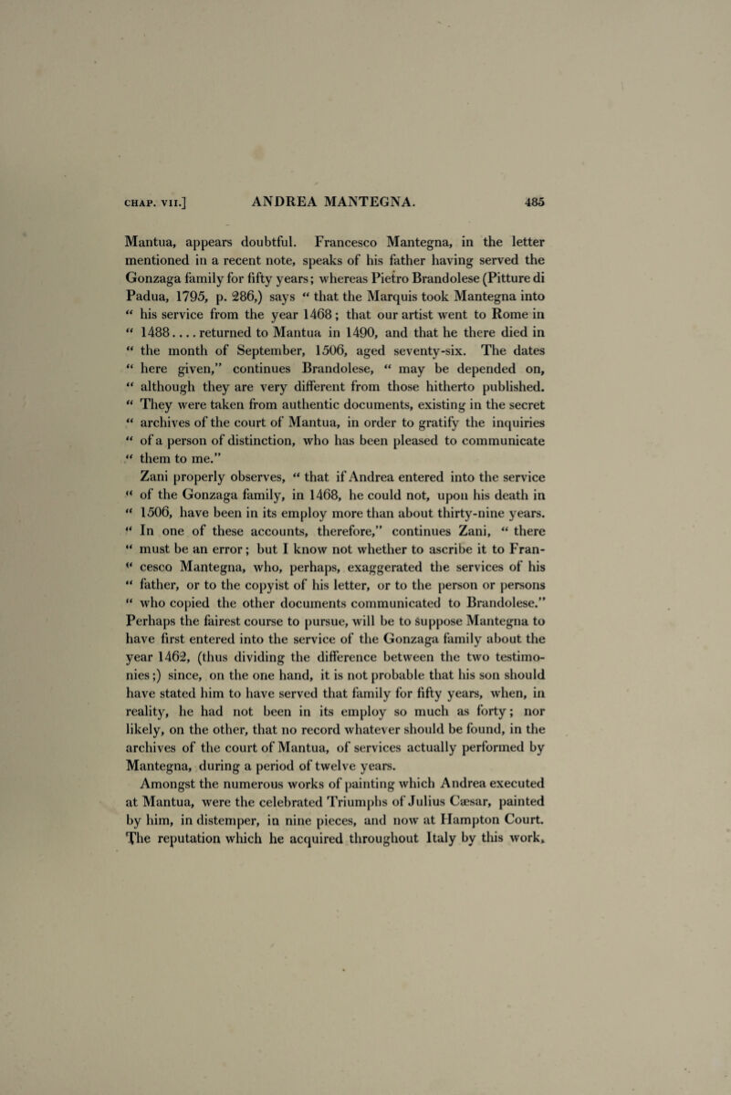 Mantua, appears doubtful. Francesco Mantegna, in the letter mentioned in a recent note, speaks of his father having served the Gonzaga family for fifty years; whereas Pietro Brandolese (Pitture di Padua, 1795, p. 286,) says “ that the Marquis took Mantegna into “ his service from the year 1468; that our artist went to Rome in “ 1488.... returned to Mantua in 1490, and that he there died in “ the month of September, 1506, aged seventy-six. The dates “ here given,” continues Brandolese, “ may be depended on, “ although they are very different from those hitherto published. “ They were taken from authentic documents, existing in the secret “ archives of the court of Mantua, in order to gratify the inquiries “ of a person of distinction, who has been pleased to communicate “ them to me.” Zani properly observes, “ that if Andrea entered into the service “ of the Gonzaga family, in 1468, he could not, upon his death in “ 1506, have been in its employ more than about thirty-nine years. 4‘ In one of these accounts, therefore,” continues Zani, “ there “ must be an error; but I know not whether to ascribe it to Fran- cesco Mantegna, who, perhaps, exaggerated the services of his “ father, or to the copyist of his letter, or to the person or persons “ who copied the other documents communicated to Brandolese.” Perhaps the fairest course to pursue, will be to suppose Mantegna to have first entered into the service of the Gonzaga family about the year 1462, (thus dividing the difference between the two testimo¬ nies ;) since, on the one hand, it is not probable that his son should have stated him to have served that family for fifty years, when, in reality, he had not been in its employ so much as forty; nor likely, on the other, that no record whatever should be found, in the archives of the court of Mantua, of services actually performed by Mantegna, during a period of twelve years. Amongst the numerous works of painting which Andrea executed at Mantua, were the celebrated Triumphs of Julius Caesar, painted by him, in distemper, in nine pieces, and now at Hampton Court. The reputation which he acquired throughout Italy by this work*