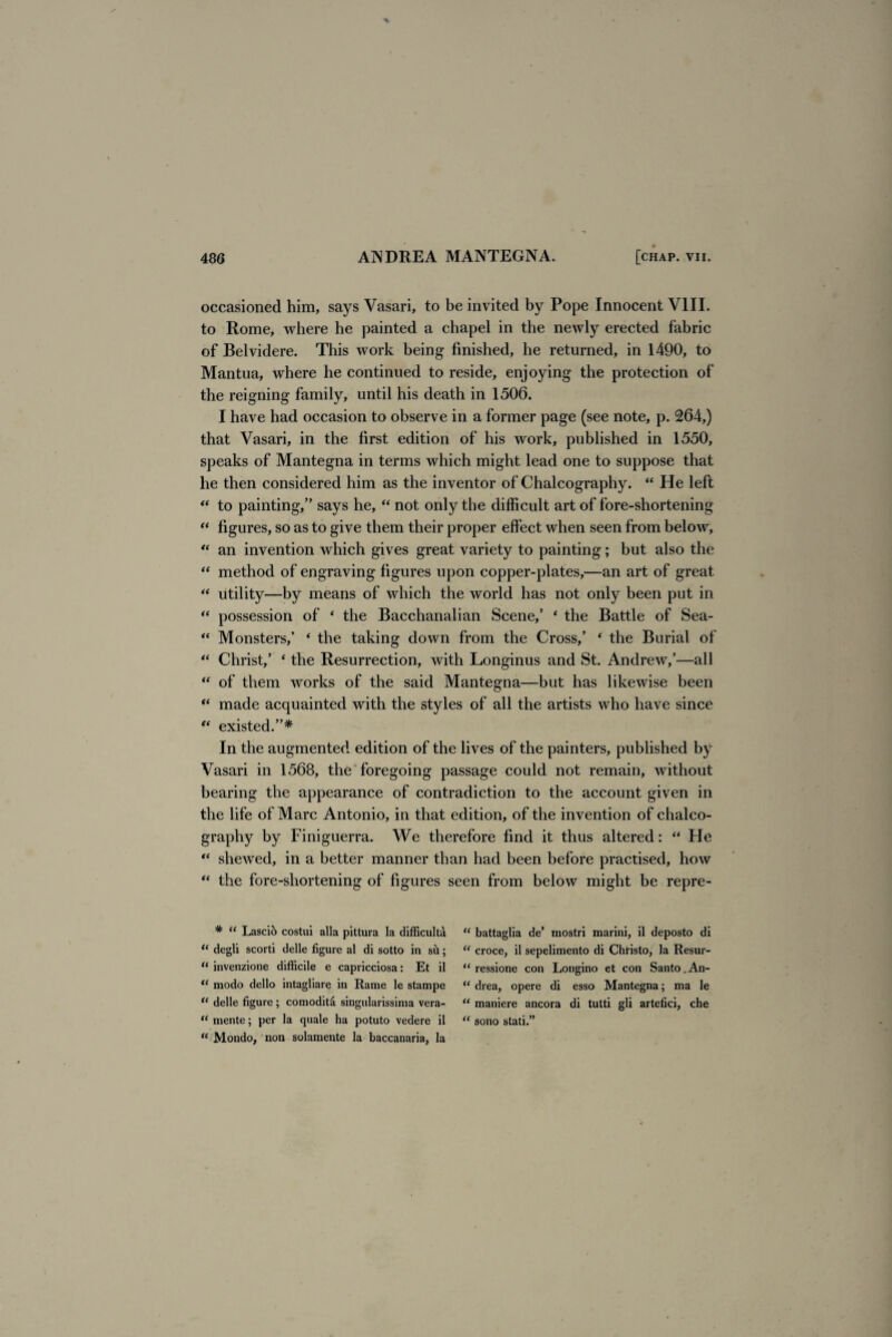 occasioned him, says Vasari, to be invited by Pope Innocent VIII. to Rome, where he painted a chapel in the newly erected fabric of Belvidere. This work being finished, he returned, in 1490, to Mantua, where he continued to reside, enjoying the protection of the reigning family, until his death in 1506. I have had occasion to observe in a former page (see note, p. 264,) that Vasari, in the first edition of his work, published in 1550, speaks of Mantegna in terms which might lead one to suppose that he then considered him as the inventor of Chalcography. “ He left “ to painting,” says he, “ not only the difficult art of fore-shortening “ figures, so as to give them their proper effect when seen from below, “ an invention which gives great variety to painting; but also the “ method of engraving figures upon copper-plates,—an art of great “ utility—by means of which the world has not only been put in “ possession of 4 the Bacchanalian Scene,’ * the Battle of Sea- “ Monsters,’ ‘ the taking down from the Cross,’ ‘ the Burial of “ Christ,’ 4 the Resurrection, with Longinus and St. Andrew,’—all “ of them works of the said Mantegna—but has likewise been “ made acquainted with the styles of all the artists who have since “ existed.”* In the augmented edition of the lives of the painters, published by Vasari in 1568, the foregoing passage could not remain, without bearing the appearance of contradiction to the account given in the life of Marc Antonio, in that edition, of the invention of chalco¬ graphy by Finiguerra. We therefore find it thus altered: “ He “ shewed, in a better manner than had been before practised, how “ the fore-shortening of figures seen from below might be repre- * “ Lascih costui alia pittura la difficult^ 11 degli scorti delle figure al di sotto in sh; “ invenzione difficile e capricciosa: Et il tc modo dello intagliare in Rame le stampe “ delle figure ; comodiffi singularissima vera- “ mente; per la quale ha potuto vedere il “ Mondo, non solamente la baccanaria, la “ battaglia de’ rnostri marini, il deposto di “ croce, il sepelimento di Christo, la Resur- “ ressione con Longino et con Santo.An- “ drea, opere di esso Mantegna; ma le “ maniere ancora di tutti gli artefici, che “ sono stati.”