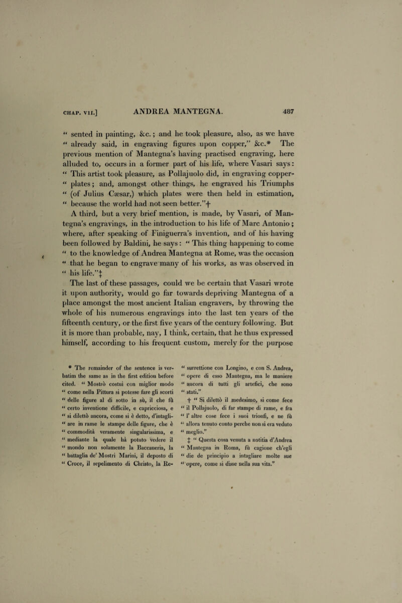“ sented in painting, &c.; and he took pleasure, also, as we have “ already said, in engraving figures upon copper,” &c.* The previous mention of Mantegna’s having practised engraving, here alluded to, occurs in a former part of his life, where Vasari says: “ This artist took pleasure, as Pollajuolo did, in engraving copper- “ plates; and, amongst other things, he engraved his Triumphs “ (of Julius Caesar,) which plates were then held in estimation, “ because the world had not seen better. ”-j~ A third, but a very brief mention, is made, by Vasari, of Man¬ tegna’s engravings, in the introduction to his life of Marc Antonio; where, after speaking of Finiguerra’s invention, and of his having been followed by Baldini, he says : “ This thing happening to come “ to the knowledge of Andrea Mantegna at Rome, was the occasion “ that he began to engrave many of his works, as was observed in “ his life.”]: The last of these passages, could we be certain that Vasari wrote it upon authority, would go far towards depriving Mantegna of a place amongst the most ancient Italian engravers, by throwing the whole of his numerous engravings into the last ten years of the fifteenth century, or the first five years of the century following. But it is more than probable, nay, I think, certain, that he thus expressed himself, according to his frequent custom, merely for the purpose * The remainder of the sentence is ver¬ batim the same as in the first edition before cited. “ Mostri> costui con miglior modo “ come nella Pittura si potesse fare gli scorti “ delle figure al di sotto in su, il che fii “ certo inventione difficile, e capricciosa, e “ si dilett6 ancora, come si £ detto, d’intagli- “ are in rame ie stampe delle figure, che e  cornmoditd veramente singularissima, e  mediante la quale ha potuto vedere il “ mondo non solamente la Baccaneria, la “ battaglia de’ Mostri Marini, il deposto di “ Croce, il sepelimento di Christo, la Re- “ surrettione con Longino, e con S. Andrea, “ opere di esso Mantegna, ma le maniere “ ancora di tutti gli artefici, che sono “ stati.” •f* “ Si di!ett6 il medesimo, si come fece “ il Pollajuolo, di far stampe di rame, e fra “ 1’ altre cose fece i suoi trionfi, e ne fh “ allora tenuto conto perche non si era veduto “ meglio.” ^ “ Questa cosa venuta a notitia d’Andrea 11 Mantegna in Roma, fu cagione ch’egli u die de principio a intagliare molte sue  opere, come si disse nella sua vita.”