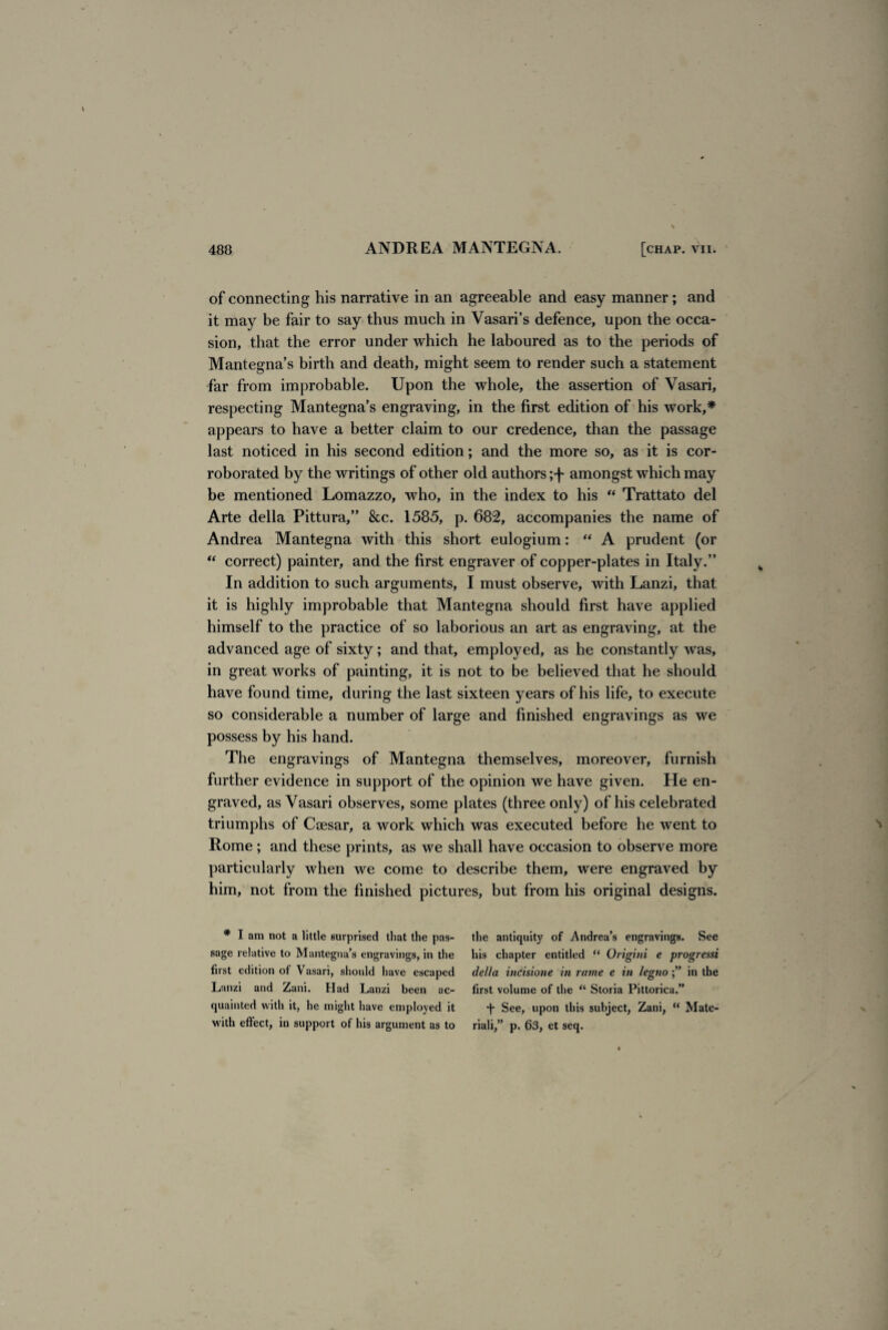 of connecting his narrative in an agreeable and easy manner; and it may be fair to say thus much in Vasari’s defence, upon the occa¬ sion, that the error under which he laboured as to the periods of Mantegna’s birth and death, might seem to render such a statement far from improbable. Upon the whole, the assertion of Vasari, respecting Mantegna’s engraving, in the first edition of his work,* appears to have a better claim to our credence, than the passage last noticed in his second edition; and the more so, as it is cor¬ roborated by the writings of other old authors amongst which may be mentioned Lomazzo, who, in the index to his “ Trattato del Arte della Pittura,” &c. 1585, p. 682, accompanies the name of Andrea Mantegna with this short eulogium: “ A prudent (or “ correct) painter, and the first engraver of copper-plates in Italy.” In addition to such arguments, I must observe, with Lanzi, that it is highly improbable that Mantegna should first have applied himself to the practice of so laborious an art as engraving, at the advanced age of sixty; and that, employed, as he constantly was, in great works of painting, it is not to be believed that he should have found time, during the last sixteen years of his life, to execute so considerable a number of large and finished engravings as we possess by his hand. The engravings of Mantegna themselves, moreover, furnish further evidence in support of the opinion we have given. He en¬ graved, as Vasari observes, some plates (three only) of his celebrated triumphs of Caesar, a work which was executed before he went to Rome; and these prints, as we shall have occasion to observe more particularly when we come to describe them, were engraved by him, not from the finished pictures, but from his original designs. * I am not a little surprised that the pas¬ sage relative to Mantegna’s engravings, in the first edition of Vasari, should have escaped Lanzi and Zani. Had Lanzi been ac¬ quainted with it, he might have employed it with effect, in support of his argument as to the antiquity of Andrea’s engravings. See his chapter entitled “ Origini e progressi della incisione in rame e in legno in the first volume of the “ Storia Pittorica.” See, upon this subject, Zani, “ Mate- riali,” p. 63, et seq.