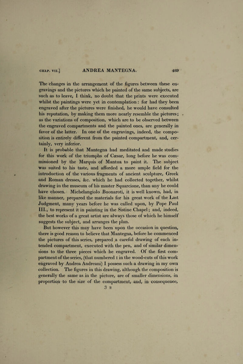 The changes in the arrangement of the figures between these en¬ gravings and the pictures which he painted of the same subjects, are such as to leave, I think, no doubt that the prints were executed whilst the paintings were yet in contemplation : for had they been engraved after the pictures were finished, he would have consulted his reputation, by making them more nearly resemble the pictures; , as the variations of composition, which are to be observed between the engraved compartments and the painted ones, are generally in favor of the latter. In one of the engravings, indeed, the compo¬ sition is entirely different from the painted compartment, and, cer¬ tainly, very inferior. It is probable that Mantegna had meditated and made studies for this work of the triumphs of Cs3esar, long before he was com¬ missioned by the Marquis of Mantua to paint it. The subject was suited to his taste, and afforded a more ample field for the introduction of the various fragments of ancient sculpture, Greek and Roman dresses, &c. which he had collected together, whilst drawing in the museum of his master Squarcione, than any he could have chosen. Michelangiolo Buonaroti, it is well known, had, in like manner, prepared the materials for his great work of the Last Judgment, many years before he was called upon, by Pope Paul III., to represent it in painting in the Sistine Chapel; and, indeed, the best works of a great artist are always those of which he himself suggests the subject, and arranges the plan. But however this may have been upon the occasion in question, there is good reason to believe that Mantegna, before he commenced the pictures of this series, prepared a careful drawing of each in¬ tended compartment, executed with the pen, and of similar dimen¬ sions to the three pieces which he engraved. Of the first com¬ partment of the series, (that numbered I in the wood-cuts of this work engraved by Andrea Andreani) I possess such a drawing in my own collection. The figures in this drawing, although the composition is generally the same as in the picture, are of smaller dimensions, in proportion to the size of the compartment, and, in consequence, 3 R