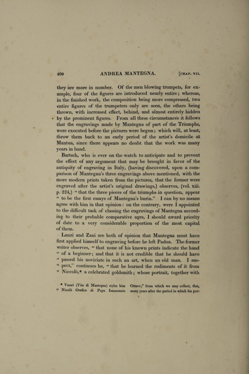 they are more in number. Of the men blowing trumpets, for ex¬ ample, four of the figures are introduced nearly entire; whereas, in the finished work, the composition being more compressed, two entire figures of the trumpeters only are seen, the others being thrown, with increased effect, behind, and almost entirely hidden ♦ by the prominent figures. From all these circumstances it follows that the engravings made by Mantegna of part of the Triumphs, were executed before the pictures were begun; which will, at least, throw them back to an early period of the artist’s domicile at Mantua, since there appears no doubt that the work was many years in hand. Bartsch, who is ever on the watch to anticipate and to prevent the effect of any argument that may be brought in favor of the antiquity of engraving in Italy, (having discovered, upon a com¬ parison of Mantegna’s three engravings above mentioned, with the more modern prints taken from the pictures, that the former were engraved after the artist’s original drawings,) observes, (vol. xiii. p. 224,) “ that the three pieces of the triumphs in question, appear “ to be the first essays of Mantegna’s burin.” I can by no means agree with him in that opinion : on the contrary, were I appointed to the difficult task of classing the engravings of Mantegna accord¬ ing to their probable comparative ages, I should award priority of date to a very considerable proportion of the most capital of them. Lanzi and Zani are both of opinion that Mantegna must have first applied himself to engraving before he left Padua. The former writer observes, “ that none of his known prints indicate the hand of a beginner; and that it is not credible that he should have passed his noviciate in such an art, when an old man. I sus¬ pect,” continues he, “ that he learned the rudiments of it from Niccolo,* a celebrated goldsmith; whose portrait, together with * Vasari (Vita di Mantegna) styles him Ottavo;” from which we may collect, that, “ Nicolii Orefice di Papa Innocenzio many years after the period in which his por-