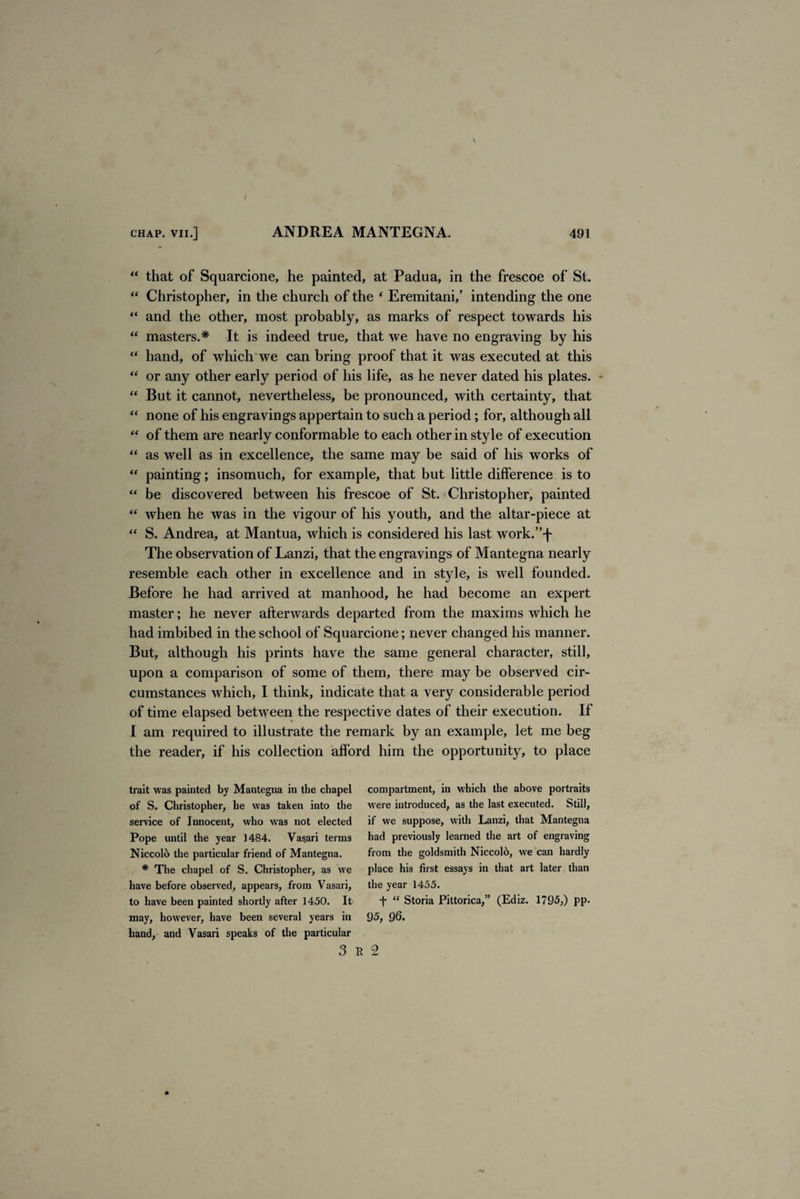 “ that of Squarcione, he painted, at Padua, in the frescoe of St. “ Christopher, in the church of the ‘ Eremitani/ intending the one “ and the other, most probably, as marks of respect towards his “ masters.* It is indeed true, that we have no engraving by his “ hand, of which we can bring proof that it was executed at this “ or any other early period of his life, as he never dated his plates. “ But it cannot, nevertheless, be pronounced, with certainty, that “ none of his engravings appertain to such a period; for, although all “ of them are nearly conformable to each other in style of execution “ as well as in excellence, the same may be said of his works of “ painting; insomuch, for example, that but little difference is to “ be discovered between his frescoe of St. Christopher, painted “ when he was in the vigour of his youth, and the altar-piece at “ S. Andrea, at Mantua, which is considered his last work.”f The observation of Lanzi, that the engravings of Mantegna nearly resemble each other in excellence and in style, is well founded. Before he had arrived at manhood, he had become an expert master; he never afterwards departed from the maxims which he had imbibed in the school of Squarcione; never changed his manner. But, although his prints have the same general character, still, upon a comparison of some of them, there may be observed cir¬ cumstances which, I think, indicate that a very considerable period of time elapsed between the respective dates of their execution. If I am required to illustrate the remark by an example, let me beg the reader, if his collection afford him the opportunity, to place trait was painted by Mantegna in the chapel compartment, in which the above portraits of S. Christopher, he was taken into the were introduced, as the last executed. Still, service of Innocent, who was not elected if we suppose, with Lanzi, that Mantegna Pope until the year 1484. Vasari terms had previously learned the art of engraving Niccol6 the particular friend of Mantegna. from the goldsmith Niccol6, we can hardly # The chapel of S. Christopher, as we place his first essays in that art later than have before observed, appears, from Vasari, the year 1455. to have been painted shortly after 1450. It “f “ Storia Pittorica,” (Ediz. 1795,) pp. may, however, have been several years in 95, 96* hand, and Vasari speaks of the particular 3 R 2