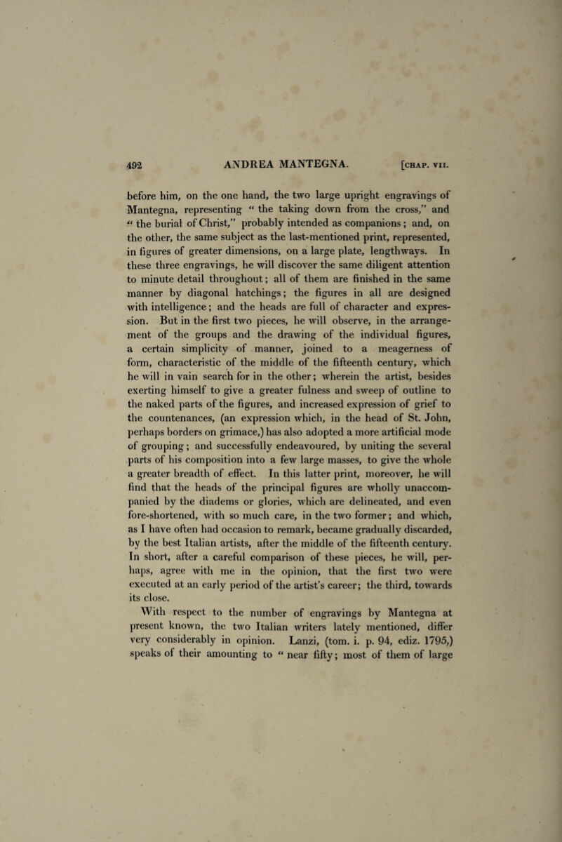 before him, on the one hand, the two large upright engravings of Mantegna, representing “ the taking down from the cross/’ and “ the burial of Christ,” probably intended as companions ; and, on the other, the same subject as the last-mentioned print, represented, in figures of greater dimensions, on a large plate, lengthways. In these three engravings, he will discover the same diligent attention to minute detail throughout; all of them are finished in the same manner by diagonal hatchings; the figures in all are designed with intelligence; and the heads are full of character and expres¬ sion. But in the first two pieces, he will observe, in the arrange¬ ment of the groups and the drawing of the individual figures, a certain simplicity of manner, joined to a meagerness of form, characteristic of the middle of the fifteenth century, which he will in vain search for in the other; wherein the artist, besides exerting himself to give a greater fulness and sweep of outline to the naked parts of the figures, and increased expression of grief to the countenances, (an expression which, in the head of St. John, perhaps borders on grimace,) has also adopted a more artificial mode of grouping; and successfully endeavoured, by uniting the several parts of his composition into a few large masses, to give the whole a greater breadth of effect. In this latter print, moreover, he will find that the heads of the principal figures are wholly unaccom¬ panied by the diadems or glories, which are delineated, and even fore-shortened, with so much care, in the two former; and which, as I have often had occasion to remark, became gradually discarded, by the best Italian artists, after the middle of the fifteenth century. In short, after a careful comparison of these pieces, he will, per¬ haps, agree Avith me in the opinion, that the first two were executed at an early period of the artist’s career; the third, towards its close. With respect to the number of engravings by Mantegna at present known, the two Italian writers lately mentioned, differ very considerably in opinion. Lanzi, (tom. i. p. 94, ediz. 1795,) speaks of their amounting to “ near fifty; most of them of large