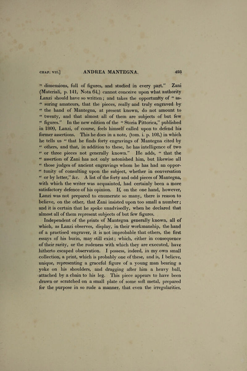 “ dimensions, full of figures, and studied in every part.” Zani (Materiali, p. 141, Nota 64,) cannot conceive upon what authority Lanzi should have so written; and takes the opportunity of “ as- “ suring amateurs, that the pieces, really and truly engraved by “ the hand of Mantegna, at present known, do not amount to “ twenty, and that almost all of them are subjects of but few “ figures.” In the new edition of the “ Storia Pittorica,” published in 1809, Lanzi, of course, feels himself called upon to defend his former assertions. This he does in a note, (tom. i. p. 108,) in which he tells us “ that he finds forty engravings of Mantegna cited by “ others, and that, in addition to these, he has intelligence of two or three pieces not generally known.” He adds, “ that the  assertion of Zani has not only astonished him, but likewise all “ those judges of ancient engravings whom he has had an oppor-  tunity of consulting upon the subject, whether in conversation “ or by letter,” &c. A list of the forty and odd pieces of Mantegna, with which the writer was acquainted, had certainly been a more satisfactory defence of his opinion. If, on the one hand, however, Lanzi was not prepared to enumerate so many, there is reason to believe, on the other, that Zani insisted upon too small a number; and it is certain that he spoke unadvisedly, when he declared that almost all of them represent subjects of but few figures. Independent of the prints of Mantegna generally known, all of which, as Lanzi observes, display, in their workmanship, the hand of a practised engraver, it is not improbable that others, the first essays of his burin, may still exist; which, either in consequence of their rarity, or the rudeness with which they are executed, have hitherto escaped observation. I possess, indeed, in my own small collection, a print, which is probably one of these, and is, I believe, unique, representing a graceful figure of a young man bearing a yoke on his shoulders, and dragging after him a heavy ball, attached by a chain to his leg. This piece appears to have been drawn or scratched on a small plate of some soft metal, prepared for the purpose in so rude a manner, that even the irregularities.