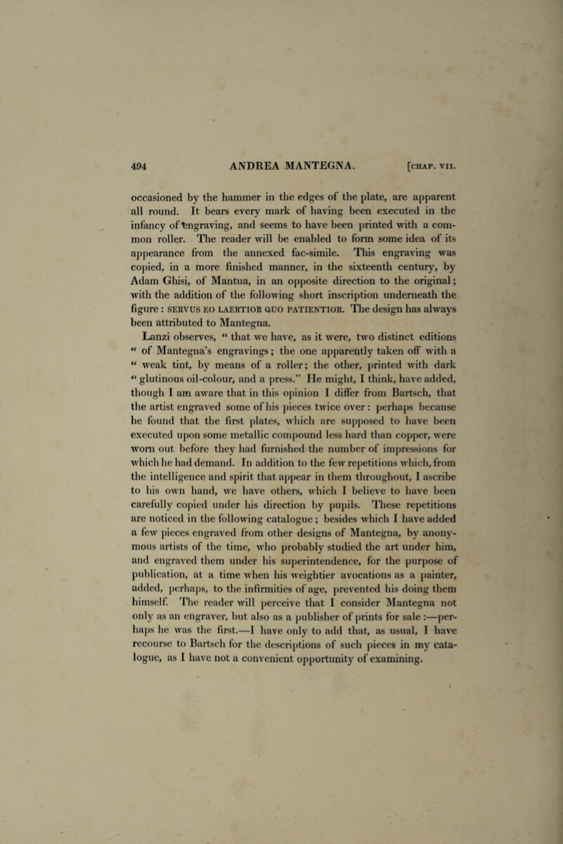 occasioned by the hammer in the edges of the plate, are apparent all round. It bears every mark of having been executed in the infancy of Engraving, and seems to have been printed with a com¬ mon roller. The reader will be enabled to form some idea of its appearance from the annexed fac-simile. This engraving was copied, in a more finished manner, in the sixteenth century, by Adam Ghisi, of Mantua, in an opposite direction to the original; with the addition of the following short inscription underneath the figure : servus eo laertior quo patientior. The design has always been attributed to Mantegna. Lanzi observes, “ that we have, as it were, two distinct editions “ of Mantegna’s engravings; the one apparently taken off with a “ weak tint, by means of a roller; the other, printed with dark “ glutinous oil-colour, and a press.” He might, I think, have added, though I am aware that in this opinion I differ from Bartsch, that the artist engraved some of his pieces twice over: perhaps because he found that the first plates, which are supposed to have been executed upon some metallic compound less hard than copper, were worn out before they had furnished the number of impressions for which he had demand. In addition to the few repetitions which, from the intelligence and spirit that appear in them throughout, I ascribe to his own hand, we have others, which I believe to have been carefully copied under his direction by pupils. These repetitions are noticed in the following catalogue ; besides which I have added a few pieces engraved from other designs of Mantegna, by anony¬ mous artists of the time, who probably studied the art under him, and engraved them under his superintendence, for the purpose of publication, at a time when his weightier avocations as a painter, added, perhaps, to the infirmities of age, prevented his doing them himself. The reader will perceive that I consider Mantegna not only as an engraver, but also as a publisher of prints for sale :—per¬ haps he was the first.—I have only to add that, as usual, I have recourse to Bartsch for the descriptions of such pieces in my cata¬ logue, as I have not a convenient opportunity of examining.