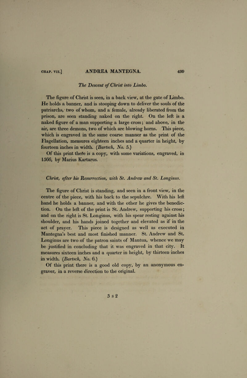 The Descent of Christ into Limbo. The figure of Christ is seen, in a back view, at the gate of Limbo. He holds a banner, and is stooping down to deliver the souls of the patriarchs, • two of whom, and a female, already liberated from the prison, are seen standing naked on the right. On the left is a naked figure of a man supporting a large cross; and above, in the air, are three demons, two of which are blowing horns. This piece, which is engraved in the same coarse manner as the print of the Flagellation, measures eighteen inches and a quarter in height, by fourteen inches in width. (Bartsch, No. 5.) Of this print thefe is a copy, with some variations, engraved, in 1566, by Marius Kartarus. Christ, after his Resurrection, with St. Andrew and St. Longinus. The figure of Christ is standing, and seen in a front view, in the centre of the piece, with his back to the sepulchre. With his left hand he holds a banner, and with the other he gives the benedic¬ tion. On the left of the print is St. Andrew, supporting his cross; and on the right is St. Longinus, with his spear resting against his shoulder, and his hands joined together and elevated as if in the act of prayer. This piece is designed as well as executed in Mantegna’s best and most finished manner. St. Andrew and St. Longinus are two of the patron saints of Mantua, whence we may be justified in concluding that it was engraved in that city. It measures sixteen inches and a quarter in height, by thirteen inches in width. (Bartsch, No. 6.) Of this print there is a good old copy, by an anonymous en¬ graver, in a reverse direction to the original. 3 s 2
