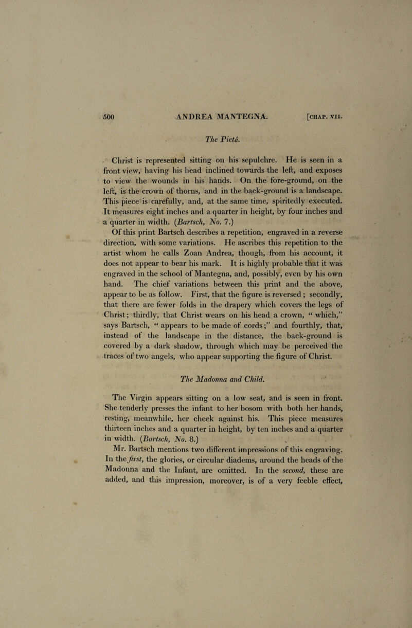 The Viet a. Christ is represented sitting on his sepulchre. He is seen in a front view, having his head inclined towards the left, and exposes to view the wounds in his hands. On the fore-ground, on the left, is the crown of thorns, and in the back-ground is a landscape. This piece is carefully, and, at the same time, spiritedly executed. It measures eight inches and a quarter in height, by four inches and a quarter in width. (Bartsch, No. 7.) Of this print Bartsch describes a repetition, engraved in a reverse direction, with some variations. He ascribes this repetition to the artist whom he calls Zoan Andrea, though, from his account, it does not appear to bear his mark. It is highly probable that it was engraved in the school of Mantegna, and, possibly, even by his own hand. The chief variations between this print and the above, appear to be as follow. First, that the figure is reversed ; secondly, that there are fewer folds in the drapery which covers the legs of Christ; thirdly, that Christ wears on his head a crown, “which,” says Bartsch, “ appears to be made of cordsand fourthly, that, instead of the landscape in the distance, the back-ground is covered by a dark shadow, through which may be perceived the traces of two angels, who appear supporting the figure of Christ. The Madonna and Child. The Virgin appears sitting on a low seat, and is seen in front. She tenderly presses the infant to her bosom with both her hands, resting, meanwhile, her cheek against his. This piece measures thirteen inches and a quarter in height, by ten inches and a quarter in width. (Bartsch, No. 8.) Mr. Bartsch mentions two different impressions of this engraving. In thejirst, the glories, or circular diadems, around the heads of the Madonna and the Infant, are omitted. In the second, these are added, and this impression, moreover, is of a very feeble effect.