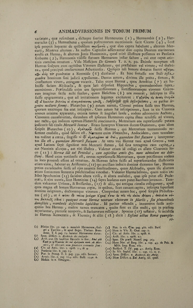 6 ANIMADVERSIONES IN TOMUM PRIMUM • • .. i .* x varietate, qux referebant , diftaque fuerint Hermerotes ( i) , Hermanubis (2), Her¬ meracles (3) 5 Hermathena: , quorum poflremorum mentionem facit Cicero (4) , licet ipfe proprie loquatur de quibufdam ‘z&e?cfapcus , qu£ duo capita habebant , alterum Mer¬ curii , Minerva: alterum . In noflro Capitolio adfervantur duo capita Deorum marinorum avulfa ex Herma, & alterum Jovis Hammonis, quod mire illuflrare poffumus ex Paufania feribente (5), Hammonis vidilfe flatuam Hermarum inflar fa£lam , cui erat caput arie¬ tinis cornibus ornatum . Vide Maffejum De Gemmis T. 2. n. 30. Deinde receptum eft Hermas fculpere cum capitibus Virorum illuftrium, qui proflabant vel virtute, vel doctri¬ na , quod praecipue confueverunt Athenienfes. Quifquis tali honore donatus fuerat avrig vir quadratus a Simonide (6) dicebatur . Et hinc fortaffis nos Itali tefta. quadra hominem fani judicii appellamus. Dantes autem, divinus ille poeta, fortem, & conflantem virum, tetragono vocavit. Tales erant Hermo , quos Arnobius ( 7 ) ait ha- buiffe faciem Alcibiadis , & quos late difpofuit Hipparchus , quemadmodum fupra_> meminimus . Profetuliffe enim eos fapientiilimorum , forti Ifimorumque virorum Groco- rum imagines facile mihi fuadeo, quum Hefichius ( 8 ) nos moneat , inferipta in illis fuiffe epigrammata , quo ad imitationem legentes excitarent : Eeuujaq tteyn* cJ% u> IimAAov fiihrix.q oi dvetyivoomovrtq . Subfcripjit ip/is inferiptiones , ex quibus le¬ gentes meliores fierent * Plutarchus (p) autem narrat, Cimoni politos fuiffe tres Hermas, quorum unicuique fua erat inferiptio. Cum autem hac inferiptiones, licet in eis Cimonis nomen minime appareret, eximia tamen & lingulari laude , eodem admonente AuCtore , Cimonem cumulaverint, dicendum eff ipforum Hermarum capita illum retulilfe ad vivum, nec reCle, qui indicem operumPlutarchi concinnavit, Mercurium eos reprofentalfe putans indicavit fub titulo Mercurii Statuae . Etiam Interpres Vitarum decem Oratorum, quas idem fcripfit Plutarchus ( 10) , dycLhfjfjft. fuiffe Hermas , qui Mercurium tantummodo re¬ ferrent credidit, quod falfum efl. Narrante enim Plutarcho, Andocidem , cum temulen¬ tus rediret a coena, fregiffe n dyaoAuf.'my 7» *9-eS , quamdam Dei Jlatuam ; interpreta¬ tus ille efl , quamdam Mercurii Jlatuam . At vero vox Hermo tum apud Grocos , tum apud Latinos fope fignificat non Mercurii flatuas , fed faxa tetragona cum capite__? 5 aut Numinis alicujus , aut viri illuflris . Videtur etiam id colligi ex allato Ciceronis lo¬ co (11) : Hermae illi tui Pentelici , cum capitibus aeneis &c> nunc admodum me dele- Bant. Haud enim verifimile ell, omnes reprofentalfe Mercurium, quum potilfimum eodem in loco ponendi effent ad ornatum. At Hermas fa<51os fuiffe ad reprofentandos illuftriores etiam viros , habetur ex Arifleneto ,(12) qui ancillam inducit domino dicentem fuo, Hermas potius excudendos fuiffe ad ejus amantis fimilitudinem, quam Alcibiadis, quem ille aliarum etiam feminarum fententia pulchritudine vincebat. Videatur Herma bifrons, quem nobis ex-’ hibet Spanhemius (13) faciebus altera virili, & altera muliebri, quas ipfe putat efle Ptole- moi, & ejus uxoris, licet Henninius (14) fupra laudatus eum putet Bacchum juvenem . Tam- dem videantur Urfinus, & Boitfardus, (15) & alii 3 qui antiqua cimelia collegerunt, apud quos magna efl horum Hermarum copia, in quibus, licet careant capite, inferipta fuperfunt nomina mlignium, doflorumque virorum. Comprobat autem hoc, quod fcriplit Philoflra- tUS ( id) , Ut 0 7Toati TntActf prnv&oy rica* cv rm<, 7Hg oiKietg JpOfdSiS s OKiAdocn tu- T85 aifloif : quotquot erant Hermae veterum rhetorum in folariis , feu pinacothecis domejlicis , mandavit dejiciendos lapidibus . Id pariter ollendit , innumeros fuiffe anti¬ quitus hos Hermas , multos tamen truncatos , quales funt ex illis multi, qui in profens reperiuntur, pretiofo temporis, & Barbarorum relliquio . Sponius (17) teflatur, fe incidiffc in Hermas Xenocratis , & Theonis; & alibi ( 18 ) dicit : Exflant adhuc Romae quamplu- ri- (1) Plinius libr. $6. cap. 3. meminit Hermerotx, (cul- pti a Taurilco , & apud Beger. Thefaur. Bran- demb. T. I. pag. 79. habetur Hermerotes alatus, (i') Spon. Differt. 6. Recherch. des antiquit. CD Arift. orat. De laudibus Herculis in fine; AAx [ilw Eflii y% kj H'puxxius ici yuu mvx. At Mer¬ curi] , ce Herculis nunc fimulacra communia funt . (4) Cic. ad Attic. libr. 1. epift. 1., & 4. (D Pauianias libr. 8. cap. 23. t1 * * 4 * 6) Piat, in Protag. T. I. pag. 339. edit. Serrani. O) Arnob. libr. pag 224. edit. Balil. 8. C8) Helich. in v. I 'mrxpyaos. (9) Plut. in vit. Cim. pag. 4S2. edit. Parif. (to) Idem in Vit. X. Orat. cap. 2. (11) Cic. ad Attic. libr. 1. epift. 8. (12) Arift. libr. 1. epift. xi. (13) Span. De pratft. Numif. pag. 3*3. (14) Henn. Not. ad Bcrg. libr. 4. cap. 43. de Pub. & Milit. Imp. Rom. viis. (iD Boiffard. T. IV. pag. 41. Antiq. Rom. (i<0 In Vit. Sophif libr. 1. cap. 21. n. 7. (17) Spon. Differt. 4. Recherch. des Hntiq. (18) Idem Differt. 4. Rei Antiq. fel. quxft