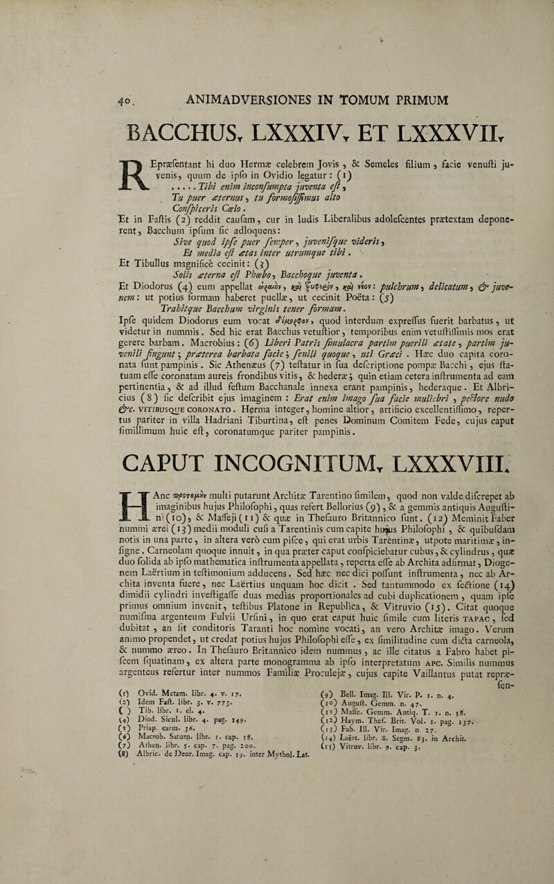 BACCHUS, LXXXIV, ET LXXXVII, R Eprafentant hi duo Herma celebrem Jovis , & Semeles filium , facie venufti ju¬ venis, quum de ipfo in Ovidio legatur: (i) ,.... Tibi enim inconfumpta juventa ejl, Tu puer £ ternus, tu formofjfimus alto Conf piceris Coelo. Tt in Faftis (2) reddit caufam, cur in ludis Liberalibus adolefcentes praetextam depone¬ rent, Bacchum ipfum fic adloquens: Sive quod ipfe puer femper, juvenifque videris, Et 'media eft aetas inter utrumque tibi. Et Tibullus magnifice cecinit: (3) Solis teterna ejl Phoebo, Bacchoque juventa. Et Diodorus (4) eum appellat oi^cuov, fu<pi&v, viov: pulchrum 5 delicatum} & juve¬ nem: ut potius Formam haberet puelis, ut cecinit Poeta: (5) Trahit que Bacchum virginis tener formam. Ipfe quidem Diodorus eum vocat Jlysepav, quod interdum expretius fuerit barbatus, ut videtur in nummis. Sed hic erat Bacchus vetuftior , temporibus enim vetuftiffimis mos erat gerere barbam. Macrobius: (6) Liberi Patris Jimulacra partim puerili at at e , partim ju¬ venili fingunt \ praeterea barbata facie ; fenili quoque, uti Graeci . Hac duo capita coro¬ nata funt pampinis. Sic Athenaeus (7) teftatur in fua deferiptione pompae Bacchi, ejus Ita- tuam efiTe coronatam aureis frondibus vitis, & hederae; quin etiam cetera inftrumenta ad eam pertinentia, & ad illud feftum Bacchanale innexa erant pampinis, hederaque. Et Albri- cius (8) fic deferibit ejus imaginem : Erat enim imago fua facie muliebri , peEiore nudo &c- vitibusque coronato . Herma integer, homine altior, artificio excellentiffimo, reper¬ tus pariter in villa Hadriani Tiburtina, eft penes Dominum Comitem Fede, cujus caput fimillimum huic eft? coronatumque pariter pampinis. CAPUT INCOGNITUM, LXXXVIII. HAnc ispoTopYiv multi putarunt Archita Tarentino fimilem, quod non valde diferepet ab imaginibus hujus Philofophi, quas refert Bellorius (9) , & a gemmis antiquis Augufti- ni(io), & Maffeji(ii) & qua in Thefiiuro Britannico funt. (12) Meminit Faber nummi arei (13) medii moduli cufi a Tarentinis cum capite hinjus Philofophi , & quibufdam notis in una parte , in altera vero cum pifce, qui erat urbis Tarentina, utpote maritima, in- figne . Carneolam quoque innuit, in qua prater caput confpiciebatur cubus, & cylindrus, qua duo folida ab ipfo mathematica inftrumenta appellata, reperta efife ab Archita adfirmat, Dioge¬ nem Laertium in teftimonium adducens . Sed hac nec dici poifunt inftrumenta , nec ab Ar¬ chita inventa fuere, nec Laertius unquam hoc dicit . Sed tantummodo ex fedtione (14} dimidii cylindri inveftigaffe duas medias proportionales ad cubi duplicationem , quam ipfe primus omnium invenit, teftibus Platone in Republica, & Vitruvio (45). Citat quoque numifma argenteum Fulvii Urfini, in quo erat caput huic fimile cum literis tapac , fed dubitat, an lit conditoris Taranti hoc nomine vocati, an vero Archita imago. Verum animo propendet, ut credat potius hujus Philofophi effe , ex fimilitudine cum dicfta carneola, 8c nummo areo. In Thefauro Britannico idem nummus, ac ille citatus a Fabro habet pi- fcem fquatinam, ex altera parte monogramma ab ipfo interpretatum apc. Similis nummus argenteus refertur inter nummos Familia Proculeja, cujus capite Vaillantus putat repra- fen- (1) Ovid. Metam, iibr. 4. v. 17, (2) Idem Faft. Iibr. 3. v. 773. C ) Tib. Iibr. 1. el. 4. (,4) Diod. Sicili. Iibr. 4. pag. 149. (O Priap. carm. 314. co Macrob. Saturn. Iibr. 1. cap. 18, C7) Athen. Iibr. j. cap. 7. pag. 200. (8) Albric. deDeor. Imag. cap. 19. inter Mythol. Lat. (9) Bell. Imag. 111. Vir. P. 1. n. 4, (iO Aitguft. Gemm. n. 47. (iO Maffe. Gemm. Antiq. T. 1. n. 58. C12-1) Haym. Thef. Brit. Vol. 1. pag. 137, CrD Fab. 111. Vir. Imag. n 27. (14) Laert. Iibr. 8. Segm. 83. in Archit. (if) Vitruv. Iibr. 9. cap. 3.