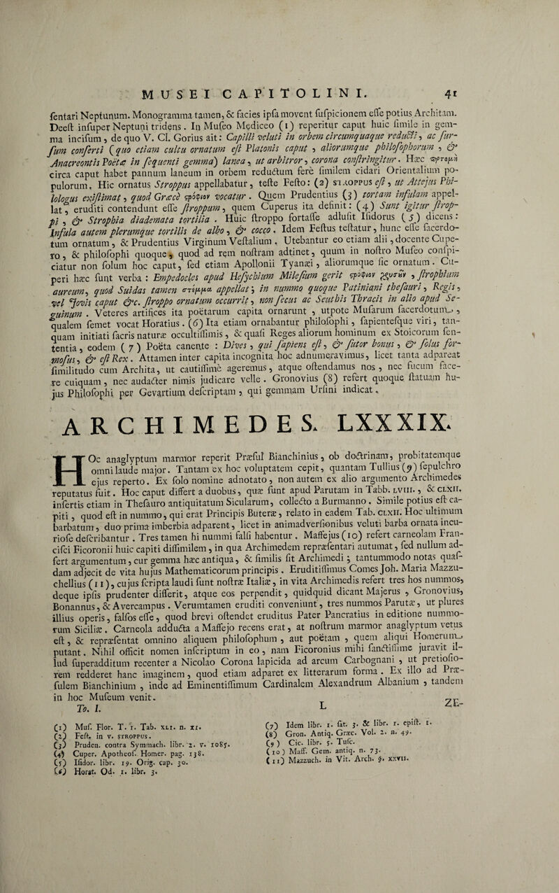 fentari Neptunum. Monogramma tamen, & facies ipfa movent fufpicionem ede potius Architam. Deeft infuper Neptuni tridens. In Mufeo M§diceo (1) reperitur caput huic fimile in gem¬ ma incifum, de quo V. Cl. Gorius ait: Capilli voluti in orbem circumquaque redutti, ac fur- fum conferti fquo etiam cultu ornatum ejl Platonis caput 5 aliorumque philofophorum , & Anacreontis Poeta in fcquenti gemma') lanea, ut arbitror, corona confringitur • Hxc 'syprtfn circa caput habet pannum laneum in orbem reductum fere fimilem cidari Orientalium po¬ pulorum, Hic ornatus Stroppus appellabatur, tefte Fefto: (2) siaofpus ef, ut Attejus Phi¬ lologus exiflimat. , quodGraecZ sp*<p»r . Quem Prudentius (3) nr/M infulam appel¬ lat^ eruditi contendunt efle froppum-> quem Cuperus ita definit: (4) A##/' igitur frop- ti , Strophia diadeynata tortilia . Huic ftroppo fortaffe adlufit Ifidoius ( 5) dicens. Infula autem plerumque tortilis de albo , 0” fW • Idem Feftus teftatur, hunc ene laceido¬ tum ornatum, & Prudentius Virginum Veftaliutn , Utebantur eo etiam alii,docente Cupe- ro, & philofophi quoque, quod ad rem noftram adtinet, quum in noftio Mufeo conlpi- ciatur non folum hoc caput, fed etiam Apollonii Tyanxi, aliorumque fic ornatum. Cu- peri hac funt verba : Empedocles apud Hefychium Milefum gerit sp«P«F , firophlum aureum, quod Suidas tamen appellat \ in nummo quoque Patiniani thefauri, Regis, caput &c. froppo ornatum occurrit, nonfecus ac Seuthis Thracis in alio apud Se- vuinum . Veteres artifices ita poetarum capita ornarunt , utpote Mufarum facerdotunU», qualem femet vocat Horatius. (dj Ita etiam ornabantur philofophi, fapientefque viri, tan- quam initiati facris natur* occultiffimis, & quafi Reges aliorum hominum ex Stoicorum len¬ tentia, eodem (7) Poeta canente : Dives , qui fapiens ef, & futor bonus, & fcius for- m?us, & cfRex. Attamen inter capita incognita hoc adnumeravimus, licet tanta adpareat fimilitudo cum Archita, ut cautiffime ageremus, atque oftendamus nos, nec fucum face¬ re cuiquam, nec audacfter nimis judicare velle . Gronovius (8) refert quoque ftatuam hu¬ jus Philofophi per Gevartium deferiptam , qui gemmam Urfini indicat. ARCHIMEDES. LXXXIX. HOc ana^Iyptum marmor reperit Prxfut Bianchinius, ob dottrinam, probitatemque omni laude major. Tantam ex hoc voluptatem cepit, quantam Tullius (9) fepulchro ejus reperto. Ex folo nomine adnotato, non autem ex alio argumento Archimedes reputatus fuit. Hoc caput differt a duobus, que funt apud Parutam in Tabb. lviii. , & clxii, infertis etiam in Thefauro antiquitatum Sicularum, collecfto a Burmanno. Simile potius eft ca¬ piti , quod eft in nummo, qui erat Principis Butere, relato in eadem Tab. clxii. Hoc ultimum barbatum, duo prima imberbia adparent, licet in animadverfkmibus veluti barba ornata mcu- riofe deferibantur . Tres tamen hi nummi falli habentur . Maffejus (10) refert carneolam Fran- cifci Ficoronii huic capiti diffimilem, in qua Archimedem reprxfentari autumat, fed nullum ad- fert argumentum , cur gemma hxc antiqua, & fimilis fit Archimedi , tantummodo notas qua dam adjecit de vita hujus Mathematicorum principis. Eruditiffimus Comes Joh. Maria Mazzu- chellius (11), cujus feripta laudi funt noftrx Italia:, in vita Archimedis refert tres hos nummos, deque ipfis prudenter differit, atque eos perpendit, quidquid dicantMajerus , Gronovius, Bonannus, & Avercampus. Verumtamen eruditi conveniunt, tres nummos Parutsc, ut plures illius operis, falfoselfe, quod brevi oftendet eruditus Pater Pancratius in editione nummo¬ rum Sicilia:. Carneola addufta a Maffejo recens erat, at noftrum marmor anaglyptum vetus eft, & reprxfentat omnino aliquem philofophum , aut poetam , quem aliqui Homerum.* putant. Nihil officit nomen inferiptum in eo, nam Ficoronius mihi famftiffime juravit il¬ lud fuperadditum recenter a Nicolao Corona lapicida ad arcum Carbognani , ut pretiofio- rem redderet hanc imaginem, quod etiam adparet ex litterarum forma . Ex i o a r.t, fulem Bianchinium , inde ad Eminentiffimum Cardinalem Alexandrum Albanium , taiic em in hoc Mufeum venit. 7r To. L L CO Muf. Flor. T. i. Tab. xli. n. xx. Cz} Feft. in v. stroppus. Cj) Pruden. contra Symmach. libr. 2. v. ioSy. (4) Cuper. Apotheof. Homer. pag. 13S. CO Hidor. libr. 19. Orig. cap. 30. CO Horat. Od. 1. libr, 3. (7) Idem libr. 1. fit. 3. & libr. r. epift. u (8) Gron. Antiq. Gncc. Yol. 2. n. 49. C?) c ic. libr. y. Tuic. Cio) Maff. Gem. antiq. n. 7 3*