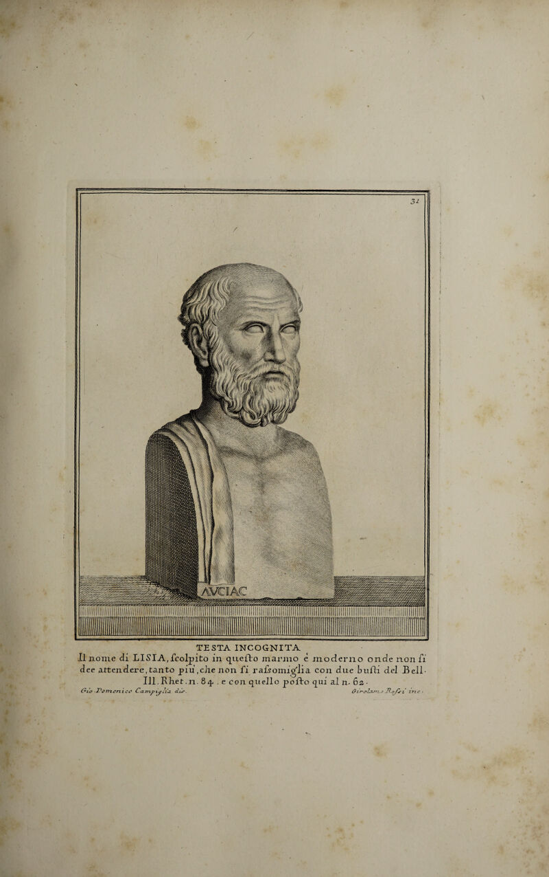 V. » m TESTA INCOGNITA II nome Ii LISIA, fcolpito in quefto manno e moderno onde non fi dee attendere, tanto piu,che non fi ra£somio'lia con due bulli dei Bell- Ul.Rhet ,n. 84 . e con quello pcdlo cjiui al n* 62 - &lo Fcmenic# CcLmpxplia dur. (sir-pZasrL.a .TLoflrt zrzc • l i 1 1