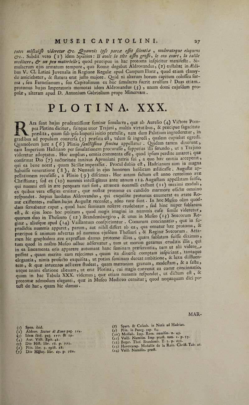 tutes mifculjfe videretur &c. Quamvis ipfe parca ejjet fcientia , moderateque eloquens &C.. Subdit vero ( 1) idem Spanius: 11 avo it la tete ajfcz grojjh, le coli court , la taille mediocre , & un peu materielle; quod prxeipue in hac protoma infpicitur manifefte. Si¬ mulacrum ejus armatum tempore, quo Roma? degebat Aldrovandus, (2) exftabat indBdi* bus V. Cl. Latini Juvenalis in Regione Regula? apud Campum Flora?, quod etiam clamy- de amiciebatur, & flatura erat juflo majore. Quid ni alterum horum capitum cololfea for¬ ma 9 feu Farnefianum , feu Capitolinum ex hoc fimulacro fuerit avulfum ? Duas etiam_> protomas hujus Imperatoris memorat idem Aldrovandus (3) , unam domi cujufdam pro¬ pola: , alteram apud D. Antonium Gabrielium prope Minervam. plotina. XXX. RAra funt hujus prudentiffima? femina? fimulacra, qua? ab Aurelio (4) Viftore Pom- psa Plotina dicitur, fuitque uxor Trajani, multis virtutibus, & pra?cipue fagacitate pra?dita, quam fub ipfo Imperii initio prstulit, nam dum Palatium ingrederetur, in gradibus ad populum converfa (5) pra?fata eft, talem fe ingredi, qualem cupiebat egredi. Quamobrem jure a (6) Plinio fanUi/Jhna femina appellatur . Quidam tamen dixerunt, eam Imperium Hadriano per fimulationem procuraffe , fuppetias illi ferendo , ut a Tiajano videretur adoptatus. Hoc amplius, omnia commenta effe , quod ipfum perdite amaret; qua? confirmat Dio (7) aucftoritate innixus Aproniani patris fui , a quo ha?c omnia accepeiat, qui ea bene norat, quum Sicilis imperalfet. Procul dubio eft, Hadrianum eam in magna habuiffe veneratione ( 8 ), & Nemaufi in ejus honorem bafilicam sdificaffe. Augulta? ap¬ pellationem recufaffe , a Plinio (9) difeimus. Hoc autem fa<5tum eft anno centelimo sra? Chriftiana? •, fed ex (10) nummis intelligimus ante annum 112. Auguftam appellatam tu ille, qui nummi etfi in a?re perquam rari fint, attamen nonnulli exftant (11) maximi moduli, ex quibus vera effigies eruitur, qua? noftra? protoma? ex candido marmore efncfta? omnino refpondet. Sspiuslaudatus Aldrovandus, qui exquifite protomas enumerat ea state Ro- ma? exiftentes, nullam hujus Augufta? recenfet, adeo rara? funt. In hoc Mufeo 01 nn quod* dam fervabatur caput , quod hanc feminam referre credebatur , fed hinc nuper lublatum eft & ejus loco hoc politum , quod magis imagini in nummis cufa? fimile videretur, quorum duo in Thefauro (12) Brandemburgico , & unus in Mufeo (13) Svecorum Re- gins , aliufque apud (14) Vaillantum confpiciuntur . Comarum concinnatio, qua? in iu- pradidtis nummis apparet, parum, aut nihil differt ab ea, qua ornatur hsc protoma, c prscipue fi animum advertas ad nummos ejufdem Thefiuri , & Regins Svecorum . Atta¬ men hic graphidem a?re expreffam damus protoma? illius , quam fublatam tudle diximus, tum quod in noftro Mufeo adhuc adfervatur , tum ut morem geramus eruditis illis, qui in ea lineamenta oris apparere autumant hanc feminam pra?ferentia, tum ut a 11 vi ere_j poffint , quam merito eam rejecimus , quum ita diverle comptam inlpiciant, tantaque elegantia, nimis proferto exquifita, ut potius feminam deceat ambitione, & luxu annue - tem, & qua? intuentes adlicere ftudeat, quam matronam gravem , modeltam, & a rami, atque animi elatione alienam, ut erat Plotina, cui magis convenit ea coma? concinna io, quam in hac Tabula XXX. videmus; qua? etiam nummis refpondet, ut dtrtum eit , protoma? admodum eleganti, qus in Mufeo Mediceo cernitui; quod nequaquam 1C1 P° teft de hac, quam hic damus. (1) Spon. ibid. (2) Aldrov. Statue di Roma pag. 164. (3) Idem ibid. pag. 177. & 19 • (4) Aur. Vift. Epit. 42. (5) Dio Hift. libr. 68. p. 7 7x. (.6) Plio. libr. 9. epift. 18. (7) Dio libr. $9. p. 780. MAR- (8) Spart. & Cafaub. in Notis ad Hadrian. (9) Plin. in Paneg. cap. 84. (10) Mediob. Imp. Rom. numifm. n. 43. (u) Vaill. Numiim. Imp. pneft. tom. 1. p- JJ- (r2) Beger. Thel. Brandemb. T. 2. P- (13) Havercamp. Medaille de la Rein. Chrift. Tab. xt. (14) Vaill. Numifm. praeit.