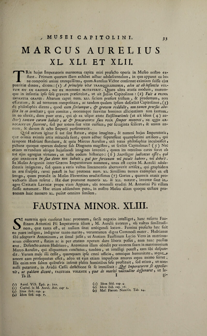 MARCUS AURELIUS XL. XLI. ET XLII. TRia hujus Imperatoris marmorea capita miri profe&o operis in Mufeo noftro ex-» itant. Primum quorum illum exhibet adhuc adolefcentulum, in quo apparet ea be« ne compofiti animi tranquillitas, quam Aurelius Vidor confirmat eximiam fliiife ejus pueritia dotem, dicens: (i) J principio vitee tranquillissimus, adeo ut ab Infantia vul¬ tum nec ex gaudio , nec ex moerore mutaverit . Quare ultra artatis modum, morem¬ que in infantia ipfa fefe gravem praeferebat, ut ait Julius Capitolinus : (2) Fuit a prima infantia gravis. Alterum caput num. xli. faciem praefert triftem , St prudentem, non efferatam, & ad terrorem compofitam, ac tandem qualem ipfum deferibit Capitolinus, (3} de philofophia dicens, quod eum ferlumque , & gravem reddidit, non tamen prorfus abo¬ lita in eo comitate \ qus comitas , morumque fuavitas homines allicientium non tantum-» in eo eluxit, dum puer erat, qui ajb ea ufque artate Exiftimationis (ut ait idem (4) au- <5to) tantam curam habuit, ut & procuratores fuos puer femper moneret, ne quid ar¬ rogant, us facerent ^ fed per totum fuae vitae curfum, per fexaginta fcilicet, St unum an¬ num, St decem & otfto Imperii perfeveravit. Quid mirum igitur fi tot fint ftatuae, atque imagines, St nummi hujus Imperatoris, qus omnia eximia artis miracula funt, quum adhuc fuperelfent quamplurimi artifices, qui tempore Hadriani florebant. St quia Marcus Aurelius, etfi totus philofophiae incubuHfet, pufturs quoque operam dederat fub Diogneto magiftro, ut Peribit Capitolinus ? ( 5 ) Nec etiam mirandum ubique hujufmodi imagines inveniri , quum ita omnibus carus foret ob tot ejus egregias virtutes, ut tefte eodem hiftorico: (6) Sacrilegus judicatus ejfet, qui ejus imaginem in fua domo non habuit , qui per fortunam vel potuit habere, vel debu 't. In Mufeo Arigonio inter Graecos Imperatorum nummos, unus eft: capite M. Aurelii adole- fcentis inlignitus, fed quam a veris vultus lineamentis aberraverit artifex, qui graphidem in sre fculpfit, cerni poteft in hac protoma num. xl. Simillima tamen exemplari ea eft imago, quam protulit in Mufeo Florentino eruditilfimus (7) Gorius , quamvis artatis pro- ve&ioris illum referat . Hs. dux protonas numeris xl. St xli. notats, invents funt in-» agro Civitatis Lavinis prope viam Appiam, ubi nonnulli eruditi M. Antonini Pii villam fuilfe autumant. Hoc etiam addendum puto, in noftro Mufeo. aliam quoque exftare pro- tomam huic numero xl. pofits omnino iimilem, FAUSTINA MINOR. XLIII. SI nummis quis conferat hanc protomen, facili negotio intelliget, hanc referre Fau- ftinarn Antonini Pii Imperatoris filiam , M. Aurelii uxorem y ob vultus fimilitudi- nem, qus tanta eft, ut nullum linat ambigendi locum. Femina profe&o hsc fuit eo patre indigna, indignior tanto marito, verumtamen digna Commodi mater . Hadrianus fibi adoptavit Antoninum, at fimul julfit, ut Anniam Fauftinam Lucio Vero in matrimo¬ nium collocaret , ftatim ac is per statem operam dare liberis poifet , nam tunc puellus erat. Defun&o autem Hadriano , Antoninus illam obtulit per uxorem fuam in matrimonium Marco Aurelio, qui aliquantum cun<ftatus, tandem, ut intelligi poteft, eam libi dsfpon- dit. Verum male illi celfit, quamquam ipfe cmni officio, omnique humanitate, atque__* amore eam profequutus elfet, adeo ut ejus etiam impudicos amores squo animo ferret„ Illa enim non folum quibufvis infims plebis hominibus fefe proftituit, fed etiam, ut non¬ nulli putarunt, in Avidii Calfii defeftione fe fe immifeuit .* JIQu* Imperatorem fe appella¬ vit , ut quidam dicunt, faustina volente i qu<c de mariti valetudine defperaret, ut le- To. 11. I Si- (x> Aurei. Vi£I. Epit. p. 207* (i) Capitol. in M. Aurei. Ant. cap’ a* (3) Idem ibid. cap. 4. (4) idem ibid. cap, 7, (f) Idem ibid. cap. 4.. (e) Idem ibid- cap. (?) Muf. Florem. Numifm. Tab. 34,