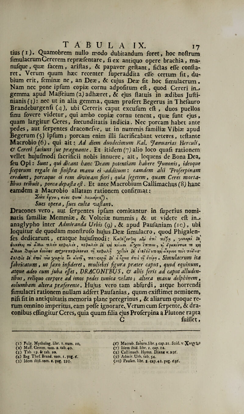 tius(i). Quamobrem nullo modo dubitandum foret, hoc noftrum fimulacrumCererem repraefentare, fi ex antiquo opere brachia, ma- nufque, quae facem, ariftas, & papaver geftant, fidas efle confla¬ ret. Verum quum haec recenter fuperaddita efle certum fit, du¬ bium erit, feminae ne, an Deae, & cujus Deae fit hoc fimulacrum. Nam nec pone ipfum copiae cornu adpofitum eft, quod Cereri in_, gemma apud MafFeium (2) adhaeret, & ejus ftatuis in aedibus Jufti- nianisfO- nec ut * *n alia gemma, quam profert Begerus in Thefauro Brandeburgenfi (4), ubi Cereris caput excufum eft , duos puellos finu fovere videtur, qui ambo copiae cornu tenent, quae funt ejus, quam largitur Ceres, foecunditatis indicia. Nec porcam habet ante pedes, aut ferpentes draconefve, ut in nummis familiae Vibiae apud Begerum(5) ipfum; porcam enim illi facrificabant veteres, teftante Macrobio (6), qui ait: Ad diem duodecimum Kal. Januarias Herculi, iJ Cereri faciunt Jue pragnante. Et itidem (7) alio loco quafi rationem vellet hujufmodi facrificii nobis innuere, ait, loquens de Bona Dea, feu Opi: Sunt, qui dicant hanc Deam potentiam habere 'Junonis, ideoque fceptrum regale in fniftra manu ei •additum: eamdem alii Troferpinam credunt y porcaque ei rem divinam fieri; quia feget em, quam Ceres morta¬ libus tribuit, porca depafta eft. Et ante Macrobium Callimachus (8) hanc eamdem a Macrobio allatam rationem confirmat: Fpyet , cufs (pvm Au,Ucl|vMI0 • Sues opera, fues culta vaftanu Dracones vero, aut ferpentes ipfam comitantur in fuperius nomi- ttatis familiae Memmiae, & Volteiae nummis; & ut videre eft in_» anaglypho inter Admiranda Urbis (9) , & apud Paufamam (ic), ubi loquitur de quodam monftrofo hujus Deae fimulacro, quod Phigalen- fes dedicarunt, eratque hujufmodi: £7it iiepx , yuvcyxi Si foixeitq ni <tMa 71Ariv HECpqAriv , xg^aArjv Si' XPj x.ounv fT^fv \titxov ? yu «fpaxcWai» 7F «xMw» fixo\fs (Gr^rme^oxea-ay, tS xe^aArf Se e\tSeSv7D ctxpous Ws 7roSas’ SeAtpls Si f,#C7t ms %£i(>os rTv auiy y 7re?iqe()oL S* n oqvis fVi tv eWfxx . Simulacrum ita fabricatum, ut faxo i nfder et, muliebri figura prater caput, quod equinum, atque adeo cum juba ejfet, DRACONIBUS, h aliis feris ad caput alluden¬ tibus , reliquo corpore ad imos pedes tunica velato; altera manu delphinem, columbam altera praferente. Hujus vero tam abftirdi, atque horrendi fimulacri rationem nullam adfert Paufanias, quum exiftimet neminem, jiifi fit in antiquitatis memoria plane peregrinus, & aliarum quoque re¬ rum omnino imperitus, eam pofle ignorare.. Verum cum ferpente, & dra¬ conibus effingitur Ceres, quia quum filia ejus Proferpina a Plutone rapta C fuiffet, — 'V (O Fulg. Mytholog. libr. i.num. 10, (a) Maff. Gcmm. tora. 2. tab. 40. (?) Tab. ip. & tab. 2«. (4) Beg Thef. Brand. tom. 1. pag.tf. (5) Idem ibjd.tom. *. pag. SP5- • (O Macrob. Saturn.libr. j.cap.21. Suid. v.X0/£f^v (7) Idem ibid. libr. 1. cap. 12. (8) Callimach. Hymn. Dianae v. aS6. (p) Admir. Urb. tab. 54. Cio) Paufan. libr. g. cap.42. pag. 6%6.