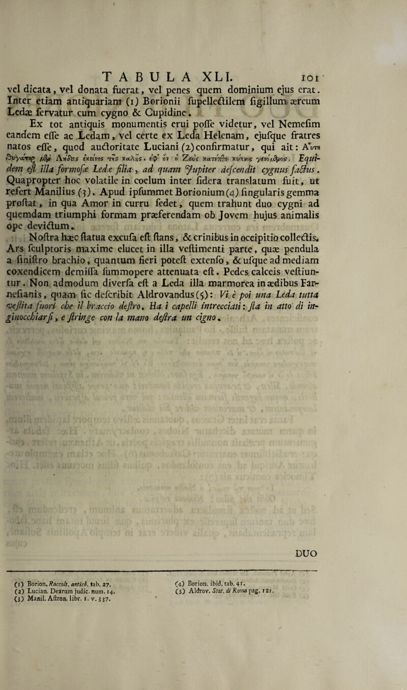 TABULA XLI. xor vel dicata, vel donata fuerat, vel penes quem dominium ejus erat. Inter etiam antiquariam (i) Borionii fupelledilem figillum; aereum Ledae fervatur cum cygno & Cupidine. Ex tot antiquis monumentis erui poffe videtur, vel Nemefim eandem efle ac Ledam, vel certe ex Leda Helenam, ejufque fratres natos effe, quod audoritate Luciani (2)confirmatur, qui ait:AVn An'Stt-3 exEivyz tvz xuA.riv o Zevs KoLTETrjn* xvxws yevon.fyjo?* Equi¬ dem efl illa formofe Ledxfilia , ad quam 'fupiter aejcendit cygnus faSlus . Quapropter hoc volatile in coelum inter fidera translatum fuit, ut refert Manilius ($). Apud ipfummet Borionium(4) fingularis gemma proflat, in qua Amor in curru fedet, quem trahunt duo cygni ad quemdam triumphi formam praeferendam ob Jovem hujus animalis ope devidum. Noflra haec flatua excufa efl flans, & crinibus in occipitio colledis* Ars fculptoris maxime elucet in illa veflimenti parte, quae pendula a fmiflro brachio, quantum fieri potefl extenfo, & ufque ad mediam coxendicem demifla liimmopere attenuata efl. Pedes calceis vefliun- tur. Non admodum diverfa efl a Leda illa marmorea in aedibus Far*- ncfiani.s, quam lic defcribit Aldrovandus (5): Vi e poi una Leda tutta ‘veftita fuori ohe il braccio deftro* Ha i capelli intrecciati: fia in atto di in*• ginocchiarfl, e Jlringe con ia mano deflra un cigno. DUO (1) Eorion. Raccolt. antici, tab. 27. (4) Eorion. ibid. tab. 41. (2) Lucian. Dearum judic. nam. 14. Cs) Aldrov. Stat, di Roma pag. 121.