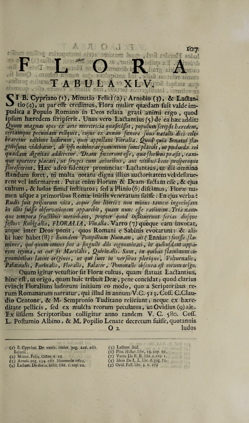 tio(4>, ut par effe credihaus., Flora mulier quaedarh fuit valde im¬ pudica a Populo Romano in Deos relata grati animi* ergo , quod ipfum haeredem fcripferit. Unus vero Ladantius (5) de ea haec addit: Quum magnas opes ex arte meretricia quxfiivififet , populuthficripfit hxredem, certamque pecuniam reliquit', cujus ex annuo fioenore fiuus natalis- dies cele¬ braretur editione ludorum, quos appellant Floralia, Quod/quia Senatui ]la* gitiofium videbatur, ab ipfo nomine-argumentum fumi placuit 5 ut pudenda rei quadam dignitas adderetur. Deam finxerunt ejfie-, qua floribusprafit , eam* que oportere placari ,utfruges cum arboribus, aut vitibus bene profipereque flor e fiderent. Haec adeo fidenter pronunciat Ladantius, uts illi omnino flandum foret, ni multa notatu digna illius audoritatem vei deftrue- rentvel infirmarent. Putat enim Floram & Deam fadarn effe,& ejus cultum, & ludos fimul inflitutos; fed a Plinio (6) difcimus, Florae nu- men ufque a primoribus Romae initiis veneratum fuiffe. En ejus verba t Rudis fiuit prificorum vita, atque fine Hieris: non mirius tamen in genio fiam, in illis fiuijfie obfervationem apparebit, quam nunc e fi e rationem. Tria nant- que tempora firuStibus metuebant’, propter quod infiituefunt ferias diefique fiefios: Rubigalia, FLORALIA, Vinalia. Varro (fi) quoque eam invocat, atque inter Deos ponit, quos Romani e Sabinis evocarunt: & ali¬ bi haec habet (8) r Eumdem• Tompilium Numam, ait { Ennius )fiecifie fla¬ mines, qui quum omnes fint a fimgulis diis cognominati', in quibufdant appa¬ rent etyma, ut cur fit Martialis, Quirinalis. Sum, in quibus flaminum co¬ gnominibus latent origines, ut qm fiunt in verfibus pierique, Volturnalis, Falauralis, Furinalis, Floralis, Falacer, TPomonalis obfcura-ejl eorum origo. Quum igitur vetuftior fit Florae cultus, quam ftatuat Ladantius, hinc eft, ut origo, quam huic tribuit Deae, pene concidat; quod clarius evincit Floralium ludorum initium eo modo, quo aScriptoribus re¬ rum Romanarum narratur, qui illud in annum V.C. 513. CofT. C.Clau- dio Centone , & M- Sempronio Tuditano reiiciunt; neque ex haere- ditate pellicis , fed ex mulda reorum peculatus, ut Ovidius (9) ait. Fx iifdem Scriptoribus colligitur anno tandem V. C. 580. CofT. L. Poflumio Albino, & M* Popilio Lenate decretum fuiffe,quotannis O x ludos (O B. Cyprian. De vanit, idolor/pag. 22edit, (s) Ladant. ibicT. Balutii. (6) Plin. Hiftor. libr. i$.cap. 29.. (2) Minut. Felic. Odav. §. z$. (7) Varro DeR.R. libr. i.cap. 1. (5) Arnob. pag, 13 8-edit, HannoWac iifoj. (8) Idem De L. L. libr. pag. 73. (4) Ladant. De divin. inilit. libr. i.cap. 20. (9) Ovid.Faft. libr. s- v. 27$