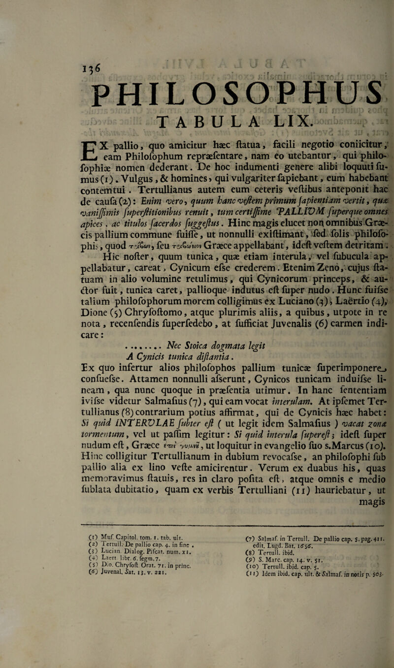 PHIL T A B U L r? A LIX. f i JULIA > V iijr; t i EX pallio, quo amicitur haec ftatua, facili negotio conficitur,' eam Philofophum repraefentare, nam eo utebantur , qui philo- fophise nomen dederant. De hoc indumenti gefiere alibi loquuti fu¬ mus (i). Vulgus, & homines> qui vulgariter fapiebant, eum habebant contemtui. Tertullianus autem eum ceteris veftibus anteponit hac de caufa(2): Enim vero-, quum hanc vejlem primum japientiam vertit, qua vanijftmis fuperjthionibus renuit, tum certijjime ‘PALLIVM fuperque omnes apices, ac titulos [acerdos fuggeftus. Hinc magis elucet non omnibus Grae¬ cis pallium commune fuiffe, ut nonnulli exiftimant, fed folis philofo- phb, quod feu t^Gwwov Graece appellabant, ideft veftem detritam . Hic nofter, quum tunica, quae etiam interula, vel fubucula ap¬ pellabatur, careat, Cynicum efse crederem. EtenimZeno, cujus fta- tuam in alio volumine retulimus, qui Cynicorum princeps, & au- ftor fuit, tunica caret, pallioque indutus eft fuper nudo. Hunc fuifse talium philofophorum morem colligimus ex Luciano (3), Laertio (4), Dione (5) Chryfoftomo, atque plurimis aliis, a quibus, utpote in re nota, recenfendis fuperfedebo, at fufficiat Juvenalis (6) carmen indi¬ care : . ....... Nec Stoica dogmata legit A Cynicis tunica dijlantia. Ex quo infertur alios philofophos pallium tunicae fuperimponere_> confuefse. Attamen nonnulli afserunt, Cynicos tunicam induifse li¬ neam, qua nunc quoque in praefentia utimur. In hanc lentendam ivifse videtur Salmafius (7), qui eam vocat interulam. At ipfemet Ter¬ tullianus (8) contrarium potius affirmat, qui de Cynicis haec habet: Si quid iNTERVLAE fubter eft ( ut legit idem Salmafius ) vacat zona tormentum, vel ut paffim legitur: Si quid interula fuper eft; ideft fuper nudum eft, Graece eWw, ut loquitur in evangelio fuo s.Marcus (10). H ine colligitur Tertullianum in dubium revocafse, an philofophi fub pallio alia ex lino vefte amicirentur. Verum ex duabus his, quas memoravimus ftatuis, res in claro pofita eft, atque omnis e medio fublata dubitatio, quam ex verbis Tertulliani (11) hauriebatur, ut magis (O Muf. Capitol. tom. i. tab. ult. (2) Pertuli. De pallio cap. 4. in fine . (?) Lucian Dialog. Pifcat. num, xi. (4) Laert libr. 6. fegm.7. (5) D,o. Chryfoft Orat. 71. in prine, (tf) Juvenal. Sat. 13. v. 221. (7) Salmaf. in Tertull. De pallio cap. $. pag. 411. edit. Lugd. Bat. itf stf. (8) Tertull. ibid. (S>) S. Mare. cap. 14. v. 51. (10) Tertull. ibid. cap. 5. OO Idem ibid. cap. ult. & Salmaf. in notis p. S0$-