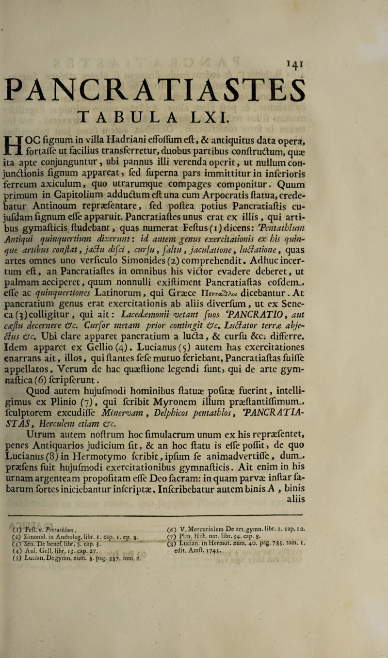 PANCRATIASTES TABULA LXI. HOC fignumin villa Hadriani effofliim eft, & antiquitus data opera, fortafle ut facilius transferretur, duobus partibus conftrudum, quae ita apte conjunguntur, ubi pannus illi verenda operit, ut nullum con- jundionis fignum appareat, fed fuperna pars immittitur in inferioris ferreum axiculum, quo utrarumque compages componitur. Quum primum in Capitolium addudum eft una cum Arpocratis ftatua, crede¬ batur Antinoum repraefentare, fed poftea potius Pancratiaftis cu- jufdam fignum effe apparuit. Pancratiaftes unus erat ex illis, qui arti¬ bus gymafticis ftudebant, quas numerat Fertus (i) dicens: Tentathlum Antiqui quinquertium dixerunt: id autem genus exercitationis ex his quin¬ que artibus conflat, jaflu difci, cur\u, faltu, jaculatione, Inflatione, quas artes omnes uno verficulo Simonides (x) comprehendit. Adhuc incer¬ tum eft, an Pancratiaftes in omnibus his vidor evadere deberet, ut palmam acciperet, quum nonnulli exiftiment Pancratiaftas eofdcm_, effe ac quinquertiones Latinorum, qui Graece n«Tc&Aoi dicebantur. At pancratium genus erat exercitationis ab aliis diverfum, ut ex Sene¬ ca (3) colligitur, qui ait: Lacedxmonii vetant fuos TANCRATIO, aut cxftu decernere &c. Curfor metam prior contingit <t>c„ Luflator terrx abje- flus <t>c. Ubi clare apparet pancratium a luda, & curfu &c; differre* Idem apparet ex Gellio (4). Lucianus($) autem has exercitationes enarrans ait, illos, quiftantes fefemutuo feriebant, Pancratiaftas fuiffe appellatos. Verum de hac quaeftione legendi funt5 qui de arte gym- naftica (6) fcripferunt. Quod autem hujufmodi hominibus ftatuae pofitae fuerint, intelli- gimus ex Plinio (7), qui feribit Myronem illum praeftantiffimum_, fculptorem excudiffe Minervam, Delphicos pentathlos, TANCRATIA- STAS, Herculem etiam £tc. Utrum autem noftrum hoc fimulacrum unum ex his repraefentet, penes Antiquarios judicium fit, & an hoc ftatu is effepofTit> de quo Lucianus (8) in Hermotymo feribit, ipfum fe animadvertiffe, dum_* praefens fuit hujufmodi exercitationibus gymnafticis. Ait enim in his urnam argenteam propofitam effe Deo facram: in quam parvae inftar fa¬ barum fortes iniciebantur inferiptae. Infcribebatur autem binis A , binis aliis C1) Feft. v. Pentathlum . (2) Simonid. in Antholog. libr. i. cap. i. ep. 8- (g) Sen. De benef. libr. s. cap. g. (4) Aul. Geli libr. ig. cap. 27, (5) Lucian.Degymn. num. 8-Pag- 887- tom. 2. (6) V. Mercurialem De art. gymn. libr. 1. cap. 12. (7) Plin. HiU:. nat. libr. g4. cap. S- (g) Lucian. in Hermot. num. 40. pag. 785- tom. 1. edit. Amft. 1745-